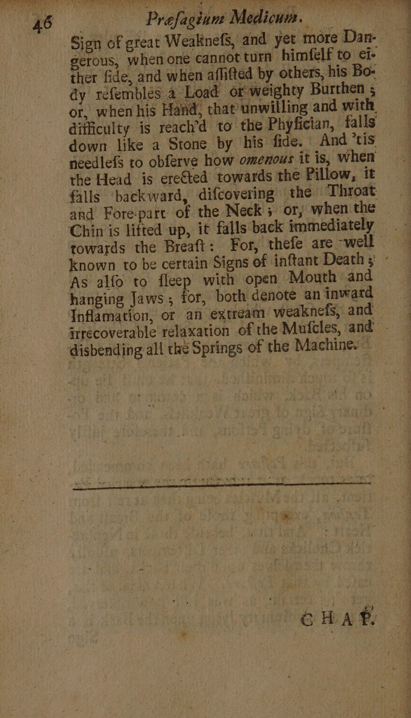 rey Prefagdunt Medicum iis gerous, when one cannot turn himfelf to ci- ther fide, and when aflifted by others, his Bo- or, when his Hand, that unwilling and with difficulty is reach’d to the Phyfician, falls down like a Stone by his fide. And tis needlefS to obferve how omenous it is, when the Head is ere€ted towards the Pillow, it falls ‘backward, difcovering the Throat Chin is lifted up, As alfo to fleep with open Mouth and hanging Jaws; for, both denote an inward Inflamation, or an extream weaknefs, and disbending all the Springs of the Machine. ;
