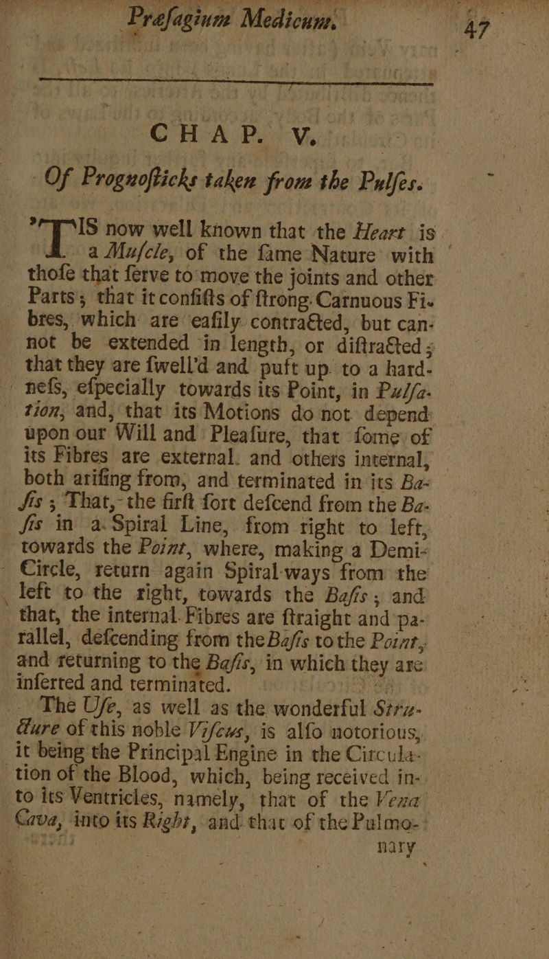 OHA Dod Meet ighines Of Prognofticks taken fron the Pulfes. thofe that ferve to'move the joints and other _ Parts; that it confifts of ftrong.Carnuous Fi- bres, which: are eafily contra&amp;ted, but can- - nefs, efpecially towards its Point, in Px//z- upon our Will and Pleafure, that fome of its Fibres ate external. and others internal, both arifing from, and terminated in its Ba- Jis ; That,- the firft fort defcend from the Ba- _ fis in a.Spiral Line, from right to left, _ towards the Point, where, making a Demi- - Circle, retarn again Spiral-ways from the _ left to the right, towards the Baffs, and that, the internal. Fibres are ftraight and pa- rallel, defcending from the Bajis tothe Point, and returning to the Ba/is, in which they are inferted and terminated. Mee) The Ufe, as well as the wonderful Strz- ure of this noble Vifews, is alfo notorious, it being the Principal Engine in the Circula- tion of the Blood, which, being received in-