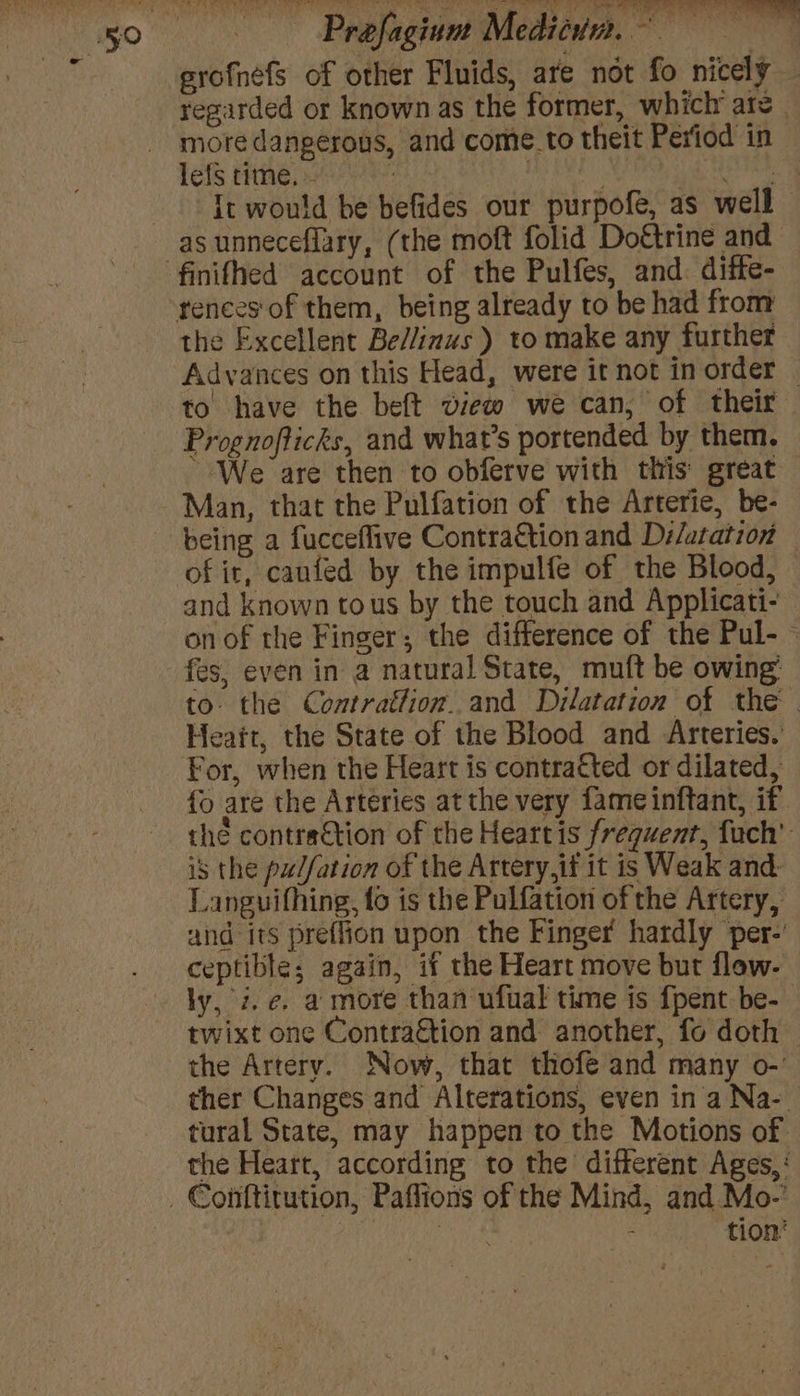 Prefagiunt Meditun. Beri: erofnefs of other Fluids, are not fo nicely — regarded or known as the former, which’ are _ more dangerous, and come. to theit Period in lefs time. - : | Blea Pn RN aba It would be befides our purpofe, as well as unneceflary, (the moft folid Doftrine and the Excellent Be/linus ) to make any further Advances on this Head, were it not in order — to have the beft view we can, of their Prognofticks, and what's portended by them. We are then to obferve with this great Man, that the Pulfation of the Arterie, be- being a fucceflive Contra€tion and Di/atation — of it, caufed by the impulfe of the Blood, and known tous by the touch and Applicati- onof the Finger; the difference of the Pul- ~ fes, even in a natural State, muft be owing: to. the Contrattion..and Dilatation of the | Heaft, the State of the Blood and Arteries. For, when the Heart is contracted or dilated, fo are the Arteries at the very fameinftant, if. the contraction of the Heartis frequent, fach’ is the pu//ation of the Artery,if it is Weak and- Languifhing, fo is the Pulfation of the Artery, and its preffion upon the Finger hardly per-’ ceptible; again, if the Heart move but flow- ly, z.e. a more than ufual time is {pent be- twixt one Contra&amp;tion and another, fo doth the Artery. Now, that thofe and many o-’ ther Changes and Alterations, even in a Na-. the Heart, according to the different Ages,‘ tion’