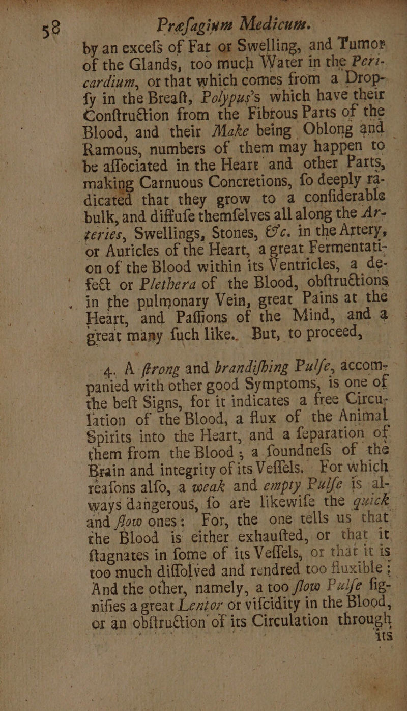 by an excefS of Fat or Swelling, and Tumor of the Glands, too much Water in the Perz- cardium, or that which comes from a Drop- fy in the Breaft, Polypus’s which have their 4 Conftruétion from the Fibrous Parts of the Blood, and their Make being Oblong and Ramous, numbers of them may happen to- be affociated in the Heare and other Parts, making Carnuous Concretions, fo deeply 1a- dicated that they grow to a confiderable bulk, and diffufe themfelves all along the Ar- or Auricles of the Heart, a great Fermentati- on of the Blood within its Ventricles, a de- fet or Plethera of the Blood, obftruétions Heart, and Paffions of the Mind, and a — great many fuch like. But, to proceed, 4. A trong and brandifbing Pulfe, accom- © panied with other good Symptoms, is one of the beft Signs, for it indicates a free Circu; lation of the Blood, a flux of the Animal Spirits into the Heart, and a feparation of them from the Blood , a_foundnefs of the Brain and integrity of its Veffels. For which reafons alfo, a weak and empty Pulfe is al- ’ ways dangerous, fo are likewile the quick — and fow ones: For, the one tells us that” the Blood is either exhaufted, or that it, ftagnates in fome of its Veflels, or that it is - too much diffolved and rendred too fluxible ; And the other, namely, a too flow Pulfe fig- nifies a great Lexior or vifcidity in the Blood, HS