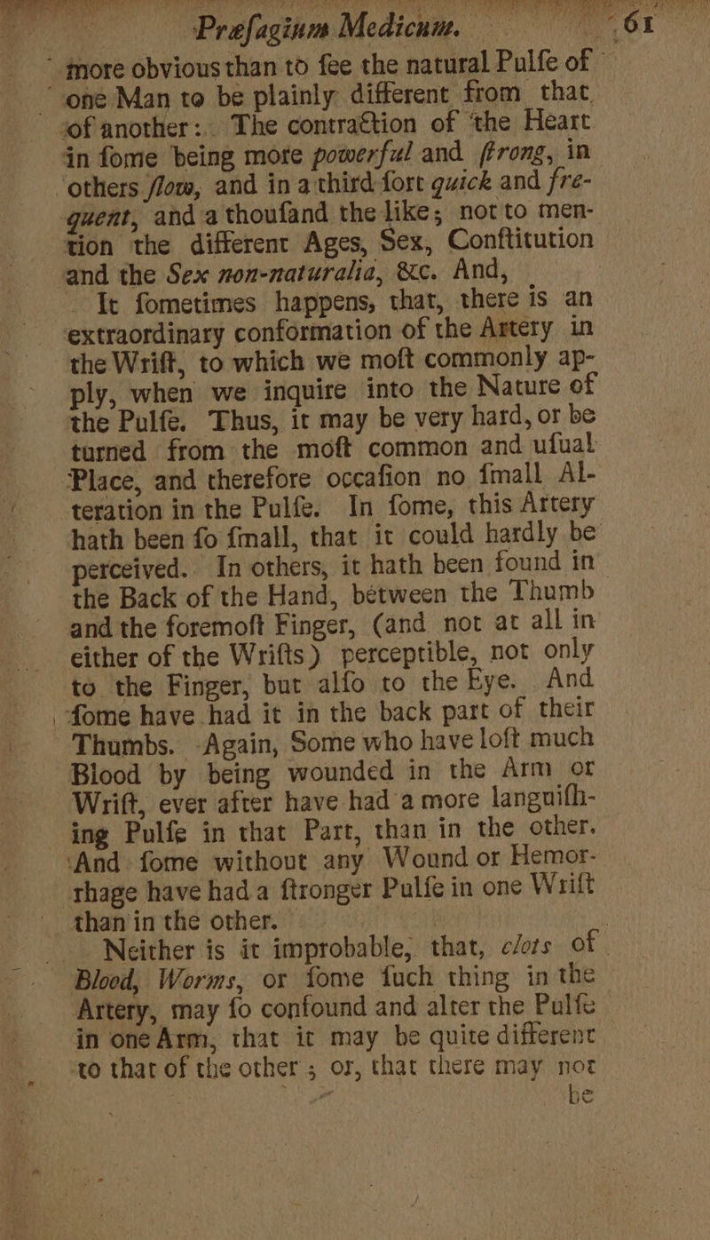 - more obvious than to fee the natural Pulfe of © “one Man to be plainly different from that of another: The contra€tion of ‘the Heart in fome being more powerful and ffrong, in others flow, and in athird fort guick and fre- quent, and athoufand the like; not to men- tion the different Ages, Sex, Conftitution and the Sex non-naturalia, &amp;c. And, Tt fometimes happens, that, there is an extraordinary conformation of the Artery in the Wrift, to which we moft commonly ap- ply, when we inquire into the Nature of the Pulfe. Thus, ir may be very hard, or be turned from the moft common and ufual Place, and therefore occafion no {mall Al- teration in the Pulfe. In fome, this Artery hath been fo fmall, that it could hardly be perceived. In others, it hath been found in. the Back of the Hand, between the Thumb and the foremoft Finger, (and not at all in either of the Wrifts}) perceptible, not only to the Finger, but alfo to the Eye. And _fome have had it in the back part of their Thumbs. -Again, Some who have loft much Blood by being wounded in the Arm or Wrift, ever after have had a more languifh- ing Pulfe in that Part, than in the other. ‘And fome without any Wound or Hemor- thage have hada ftronger Pulfe in one Wrift _ than in the other. | iH 3 Neither is it improbable, that, c/ots of. Blood, Worms, or fome fuch thing in the Artery, may fo confound and alter the Pulfe in one Arm, that it may be quite different to that of the other ; or, that there may not he ‘ ihe