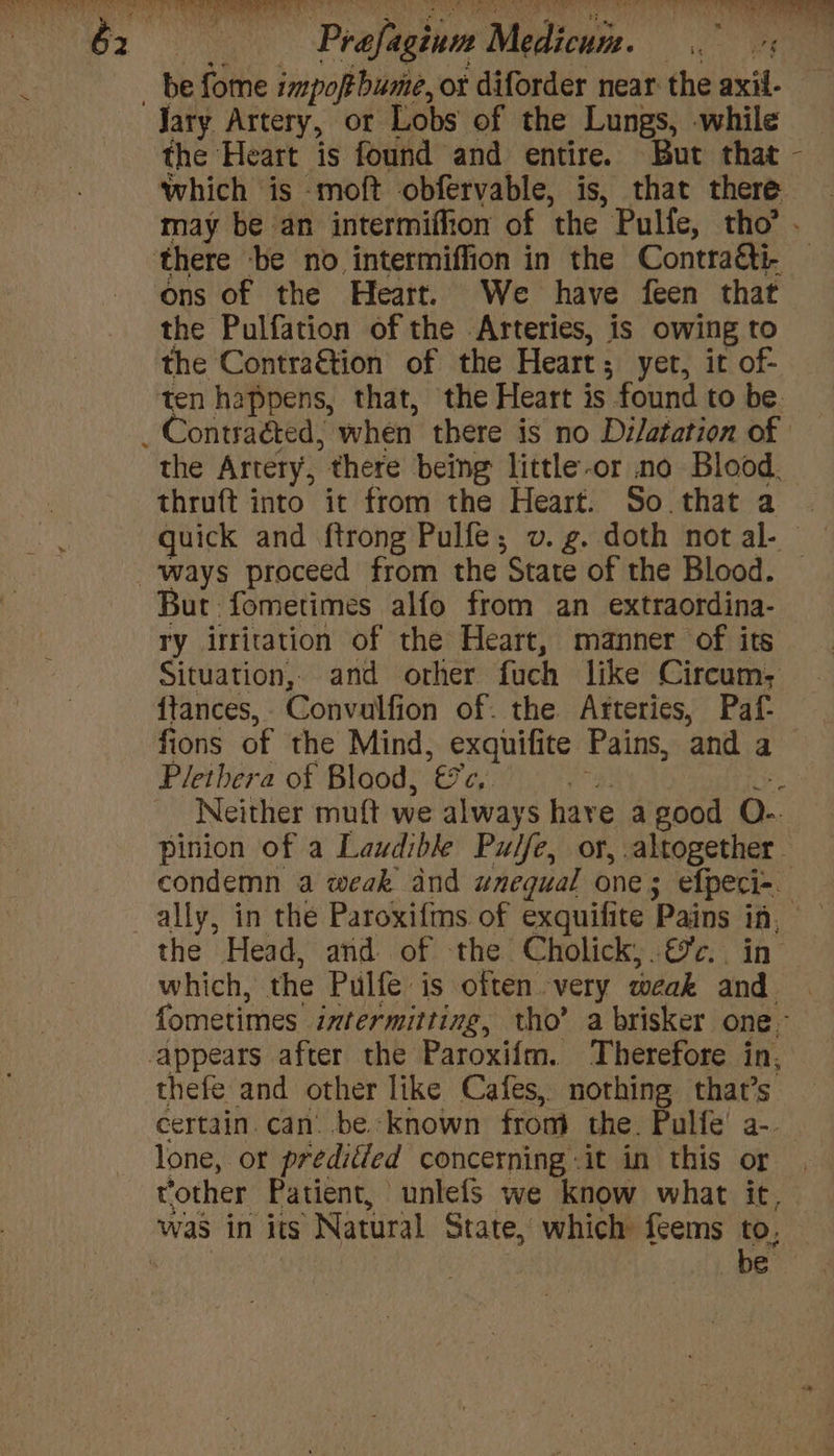 fis Mi iowa Sic nr TEEN CC) | be fome impoftbume, or diforder near the axil- Jary Artery, or Lobs of the Lungs, while _ the Heart is found and entire. But that - which is -moft obfervable, is, that there may be an intermiffion of ‘the Pulfe, tho’. there -be no intermiffion in the Contra&amp;ti- ons of the Heart. We have feen that the Pulfation of the Arteries, is owing to the Contraétion of the Heart; yer, it of- ten happens, that, the Heart is found to be _ Contraéted, when there is no Dilatation of the Artery, there being little-or no Blood. thruft into it from the Heart. So. that a quick and ftrong Pulfe; v. g. doth not al- ways proceed from the State of the Blood. But fometimes alfo from an extraordina- ry irritation of the Heart, manner of its Situation, and other fach like Circum; {tances, . Convalfion of. the Afteries, Paf- fions of the Mind, exquifite Pains, and a Pletbera of Blood, ey ‘ Neither muft we always hare a good O- pinion of a Laudibke Pulfe, or, altogether. condemn a weak dnd unequal one; efpeci- ally, in the Paroxifms of exquifite Pains 4 | the Head, and of the Cholick;.&amp;c. | which, the Pulfe is often very weak and. fometimes. intermitting, tho’ a brisker one. appears after the Paroxifm. Therefore in, thefe and other like Cafes, nothing that’s certain. can’ be. known from the. Pulfe’ a-. lone, of preditied concerning :it in this or rother Patient, unlefs we know what it, was in its Natural State, which feems to, be