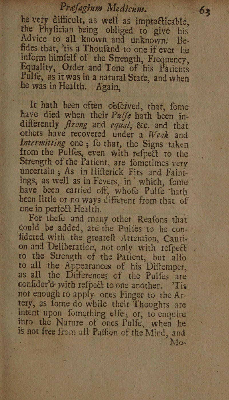 be vety difficult, as well as impracticable, - the Phyfician being obliged to give his Advice to all known and unknown. Be. fides that, *tis a Thoufand to one if ever he inform himfelf of the Strength, Frequency, Equality, Order and Tone of his Patients Pulfe, as it was in a natural State, and when he was in Health. Again, {t hath been often obferved, that, fome have died when their Pz//e hath been in- differently ffromg and equal, &amp;c. and that others have recovered under a Weak and Intermitting one ; fo that, the Signs taken. _ from the Pulfes, even with refpe&amp; to the Strength of the Patient, are fometimes very uncertain; As in Hifterick Fits and Faint ings, as well as in Fevers, in’ which, fome have been carried off, whofe Pulfe “hath been little or no ways different from that of one in perfect Health. 3 For thefe and many other Reafons that could be added, aré the Pulfes to be con- . fidered with the greateft Attention, Cauti- on and Deliberation, not only with refpe&amp; | to the Strength of the Patient, but alfo to all the Appearances of his Diftemper, as all the Ditterences of the Pulfes are confider’d- with refpett to one another. Tis: not enough to apply ones Finger to the Ar- tery, as fome do while their Thoughts are - Intent upon fomething elfe; or, to enquire - into the Nature of ones Pulfe, when he iS not free from all Paflion of the Mind, nile yo oe 4 | Viow