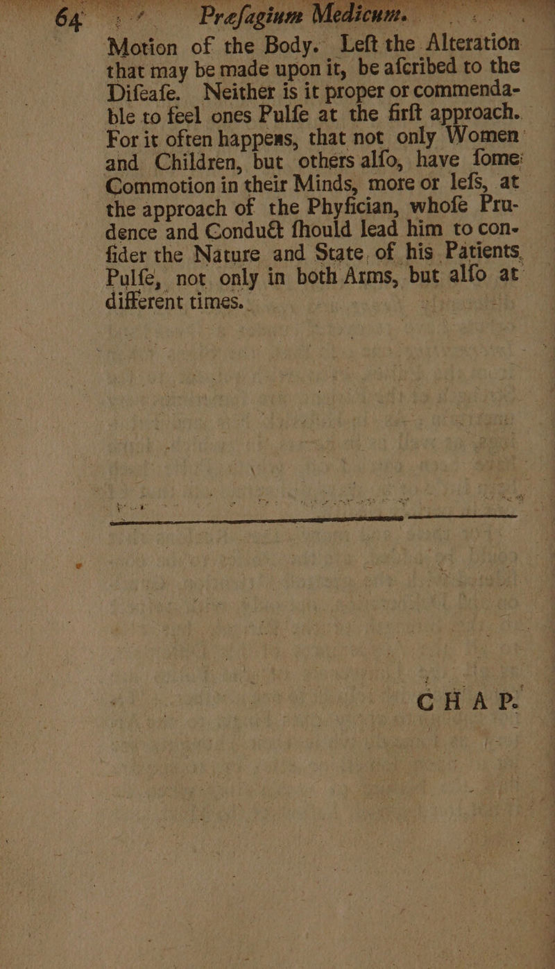 3 -¢ Prefaginm Med ‘Motion of the Body. Left the Alteration that may be made upon it, be afcribed to the Difeafe. Neither is it proper or commenda- ble to feel ones Pulfe at the firft approach. For it often happens, that not only Women’ and Children, but others alfo, have fome: Commotion in their Minds, more or lefs, at the approach of the Phyfician, whofe Pru- dence and Conduét fhould lead him to con- fider the Nature and State, of his Patients. Pulfe, not only in both Arms, but alfo at RA. Be Seu eR en } CH: ny rhe bar ‘ Bs © y ie { different times.