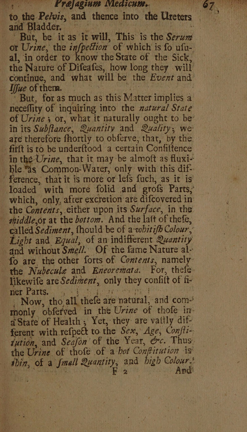 4. | EP RAZING LYLCAICHM. a ‘ae and Bladder. : al, ‘in order to know the State of the Sick, _ the Nature of Difeafes, how long they will me Le OF therm. neceflity of inquiring into the zatural State in its Subflance, Quantity and Quality, we _ are therefore fhortly to obferve; that, by the fitft is to be underftood a certain Confiftence ’ ference, that it is more or lefs fuch, as it is the Contents, either upon its Surface, in the ~ called Sediment, fhould be of a-wbiti/h Colour,’ Light and. Equal, of an indifferent Quantity and without Sme//.. Of the fame Nature al-: fo are the other forts of Contents, namely- likewife are Sediment, only they confift of fi- Sp yee ORS ee a aoe a a a . Now, tho all thefe are natural, and com- monly obfer'ved in the Urine of thofe in State of Health, Yet, they are vattly dif- ferent with refpett to the Sex, Age, Confti-- - tution, and Seafon' of the Year, &amp;c. Thus. the Urine of thofe of a ‘bot Conftitution is — shin, of a fmall Rect, and bigh Galas o' ake eee pa