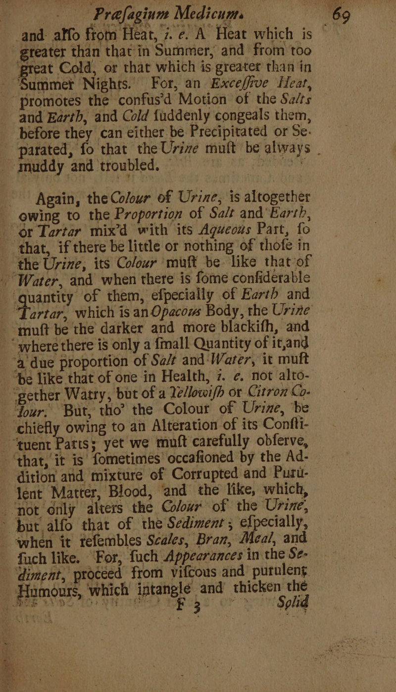 -gteater than that in Summer, and from too great Cold, or that which is greater than in - ‘Summer Nights. For, an Exceffrve Heat, “promotes the confus’d Motion of the Salts and Earth, and Cold fuddenly congeals them, before they can either be Precipitated or Se. muddy and troubled. _ ; - Again, the Colour of Urine, is altogether owing to the Proportion of Salt and'Earth, or Tartar mix’d with its Aguecus Part, fo that, if there be little or nothing of thofe in the Urine, its Colour muft be like that of Water, and when there is fome confiderable quay of them, efpecially of Earth and “muft be the darker and more blackith, and where there is only a {mall Quantity of it,and ‘a due proportion of Sa/¢ and‘Warer, it mutt “gether Watry, but of a Tellowi/h or Citron - four. But, tho? the Colour of Urine, ‘be “chiefly owing to an Alteration of its Confti- -“tuent Parts; yet we muft carefully obferve, ‘that, it is fometimes occafioned by the Ad- dition and mixture of Corrapted and Puru- ~ Yent Matter, Blood, ‘and the like, which, ‘not only alters the Colour of the Urine, ~ burt alfo that of the Sediment , epee, when it tefembles Scales, Bran, Meal, and fuch like. For, fuch Appearances in the Se- -‘diment, proceed from vifcous and putuleng. Humours, ‘which intanglé and’ thicken the Bhis Wooo. Vice tapck sor Soha