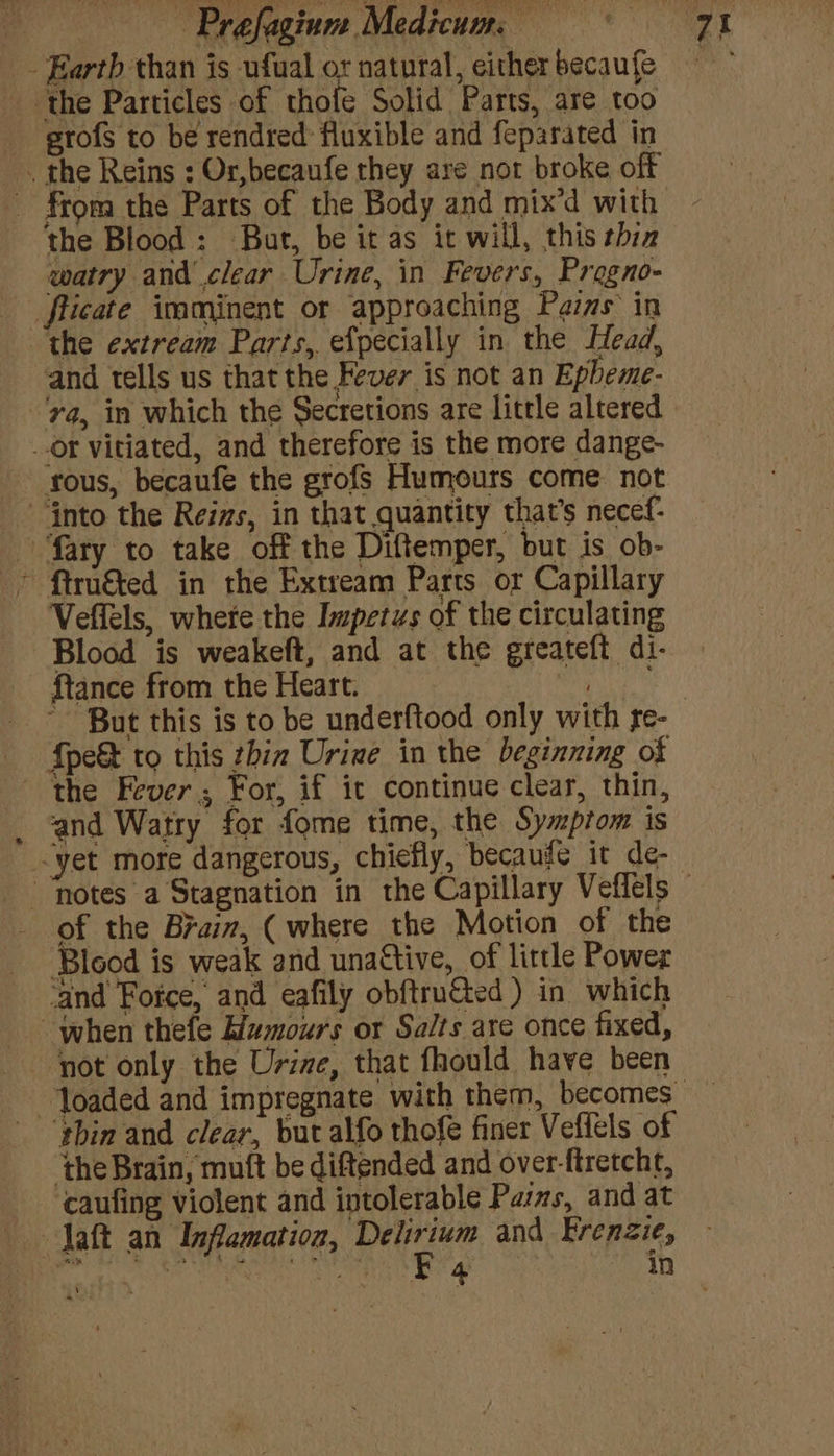 _. Earth than is ufual or natural, either becaufe the Particles of thole Solid Parts, are too etofs to be rendred fluxible and feparated in . the Reins : Or,becaufe they are nor broke off - from the Parts of the Body and mix'd with the Blood : But, be it as it will, this thin watry and clear Urine, in Fevers, Progno- _fticate imminent or approaching Pais’ in the extream Parts, efpecially in the Head, and tells us that the Fever is not an Epheme- ‘ya, in which the Secretions are little altered or vitiated, and therefore is the more dange- fous, becaufe the grofs Humours come. not fnto the Reis, in that quantity that’s necef- fary to take off the Diftemper, but is ob- ’ ftru&amp;ted in the Extream Parts or Capillary Veflels, where the Impetus of the circulating Blood is weakeft, and at the greateft di- {tance from the Heart. ls ea “But this is to be underftood only with re- {pe&amp; to this zhin Urine in the beginning of the Fever, For, if ic continue clear, thin, and Watry for fome time, the Symptom is -yet more dangerous, chiefly, becauge it de- “notes a Stagnation in the Capillary Veffels © of the Brain, (where the Motion of the Blood is weak and unattive, of little Power ‘and Force, and eafily obftruted ) in which when thefe Humours or Salts are once fixed, ‘not only the Urine, that fhould have been loaded and impregnate with them, becomes ‘thin and clear, but alfo thofe finer Veflels of ‘the Brain, muft be diftended and over-ftretcht, ‘caufing violent and intolerable Pasms, and at Jaft an Inflamation, al and Frenzie,