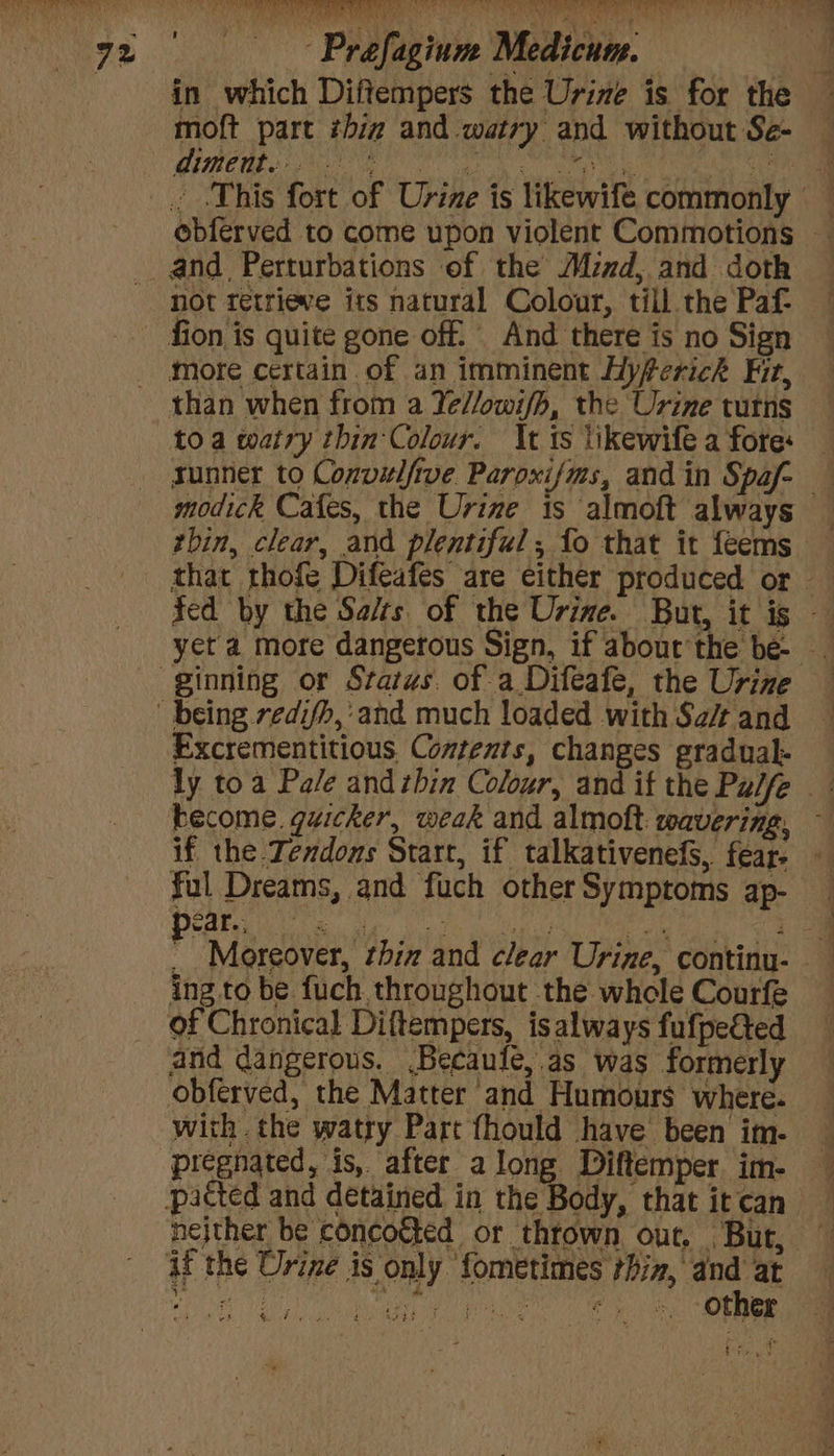 in which Diftempers the Urine is for the moft part thiz and watry and without Se- diment. | rea st ti ebferved to come upon violent Commotions ~ and Perturbations of the Mzzd, and doth not retriewe its natural Colour, till the Paf- fion is quite gone off. And there is no Sign more certain of an imminent Hyferichk Fit, than when from a Ye//owi/h, the Urine tutns toa watry thin Colour. It ts likewife a fore: sunner to Convulftve Paroxijms, and in Spaf- modick Cafes, the Urine is almoft always — thin, clear, and plentiful; fo that it feems — fed by the Se/ts of the Urine. But, it ig — yet a more dangerous Sign, if about the be- Excrementitious Contents, changes gradual- become. quicker, weak and almoft wavering, - if the .Jendons Start, if talkativenefS, fear- — ful Dreams, and fuch otherSymptoms ap- ear... & ig rage ae es ee 4 P Moreover, thiz and clear Urine, continu- ing to be fuch throughout the whole Courfe of Chronical Diftempers, is always fufpected and dangerous. .Becaule,.as was formerly obferved, the Matter and Humours where. with the watry Part fhould have been im- pregnated, is, after along Diftemper. im- patted and detained in the Body, thatitcan neither be concocted or thtown out, Bur, — if the Urine is only fometimes thin, and at ee Dis