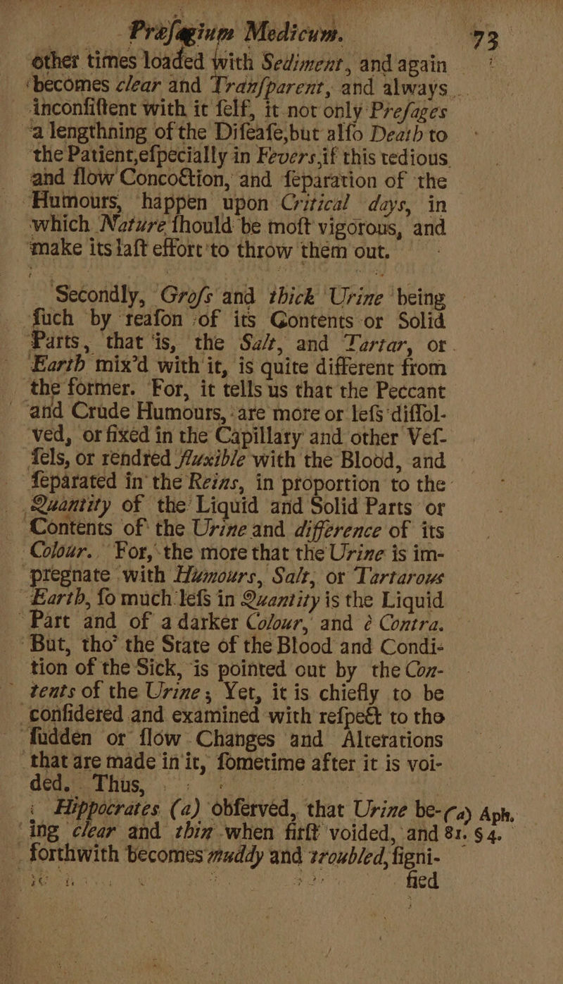 ‘other times loaded with Sedimenr, and again — ‘becomes clear and Tranfparent, and always _-inconfiftent with it felf, it nor only Prefages ‘a lengthning of the Difeafe,but alfo Death to the Patient,efpecially in Fevers.if this tedious, and flow Conco&tion, and féparation of ‘the “Humours, ‘happen upon Critical days, in which Nature thould be moft vigorous, and make itslaft effort'to throw them out. Secondly, Grofs and thick Urine being — fuch by reafon ‘of its Gontents-or Solid Parts, that ‘is, the Sa/t, and Tartar, or. - Earth mix’d with it, is quite different from the former. For, it tells us that the Peccant and Crade Humours, ‘are more or lefS‘diffol- ved, or fixed in the Capillary and other Vef- Tels, or rendted fvxible with the Blood, and _ Aeparated in’ the Reias, in proportion to the _ Quantity of the Liquid and Solid Parts or Contents of the Urine and difference of its Colour. For, the more that the Urine is im- “pregnate with Humours, Salt, or Tartarows Earth, fo much lef in Quantity is the Liquid Part and of a darker Colour, and é Contra. But, tho’ the State of the Blood and Condi- tion of the Sick, is pointed out by the Con- see Medicum. 93 confidered and examined with refpe& to tho ‘fadden or flow Changes and Alterations that are made in‘ic, fometime after it is voi- ded. Thus, 9: = : | | i Hippocrates (a) obferved, that Urine be- (a) Aph. ‘ing clear and thin when firft voided, and 81. § 4. forthwith becomes wuddy and desea cy Pee iy acc.’ nie Ca ed
