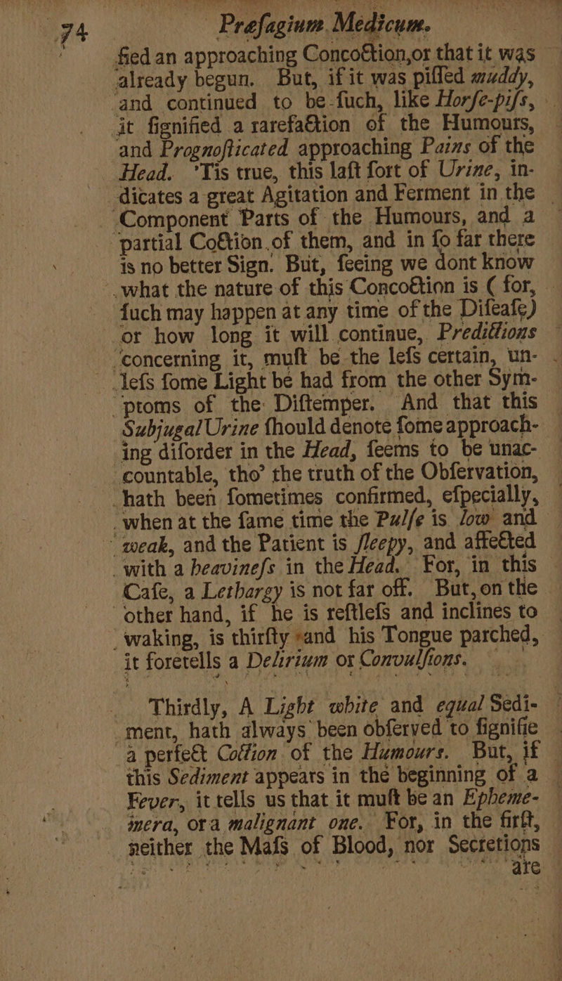 and Prognofticated approaching Pains of the Head. Tis true, this laft fort of Urine, in- dicates a great Agitation and Ferment in the — is no better Sign. But, feeing we dont know fuch may happen at any time of the Difeafe) Subjugal Urine fhould denote fome approach- ing diforder in the Head, feems to be unac- — Cafe, a Lethargy is not far off. But, on the it foretells a Delirium ox Convulfions. Thirdly, A Light white and equal Sedi- ment, hath always been obferved to fignifie this Sediment appears in the beginning of a — Fever, it tells us that it muft be an Epheme- mera, ora malignant one. For, in the firft, — neither the Mafs of Blood, nor Secretions EAT UMAA YET \e Reg RP Mlly Ci aeet eG Ctl