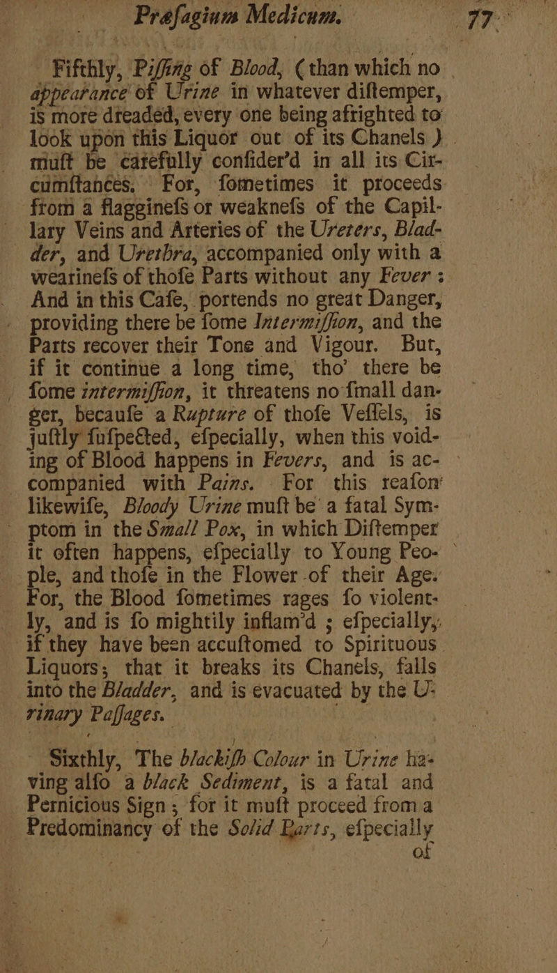 appearance of Urine in whatever diftemper, is more dreaded, every one being afrighted to muft be catefully confider’d in all its Cir- cumftances. For, fometimes it proceeds from a flagginefs or weaknefs of the Capil- lary Veins and Arteries of the Urerers, Blad- der, and Uretbra, accompanied only with a And in this Cafe, portends no great Danger, providing there be fome Intermiffion, and the Parts recover their Tone and Vigour. But, if it continue a long time, tho’ there be _ fome intermiffion, it threatens no {mall dan- ger, becaufe a Rupture of thofe Veflels, is juftly fufpected, efpecially, when this void- likewife, Bloody Urine muft bea fatal Sym- - ptom in the Sma// Pox, in which Diftemper le, and thofe in the Flower -of their Age. or, the Blood fometimes rages fo violent- Liquors, that it breaks its Chanels, falls into the Bladder, and is evacuated by the U- rvinary Paffages. a ~ Sixthly, The d/ackifh Colour in Urine ha: ving alfo a black Sediment, is a fatal and Pernicious Sign ; for it muft proceed froma Predominancy of the Solid Barts, efpecially of