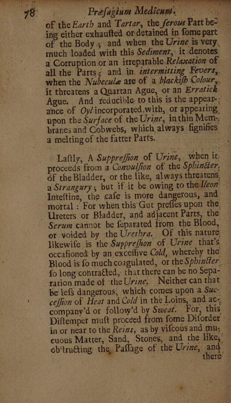 wa oy ee ee ge a ’ x 4 fi aie veers ny ey al ‘ ww! rane vi igh ve ii ult é) Biol. y ing either exhaufted ordetained in fome part — of the Body.; and when the Urine is very, — much loaded with this Sediment, it denotes: a Corruption or an irrepatable.Re/axation of all the Parts; and in. intermitting Fevers,. it threatens a Quartan Ague, or an Erratick Ague. And reducible to this is the appear-; ance of Oy/incorporated.with, or appearing: upon the Surface of the Urine, inthin Merm-. branes and Cobwebs, which always fignifies - 4 melting of the fatter Parts. | aye Laftly, A Suppreffion of Urine, when it: | proceeds from a Convulfion of ‘the Sphincter, Of the Bladder, or the like, always threatens, — a Strangury, but if it be owing to the Icon Inteftine, the cafe is more dangerous, and mortal : For when this'Gut prefies upon the, Serum cannot be feparated trom the Blood, — er voided by the Urethra. OF this nature likewife is the Supprefion of. Urime that’s occafioned by an exceflive Cold, whereby the: Blood is fo much coagulated, or thes phintter _ fo long’contragted, that there can be no Sepa- be lefS dangerous, which comes upon a Suc — ceffion of Heat and Cold in the Loins, and ac~ company’d or follow’d by Sweat. For, this Diftempet niuft proceed from fome Diforder F in or near to the Rezas, as by vifcous and mu; euous Matrer, Sand, Stones, and the like,” ob'tru€ting the, Paflage of the Urine, nee