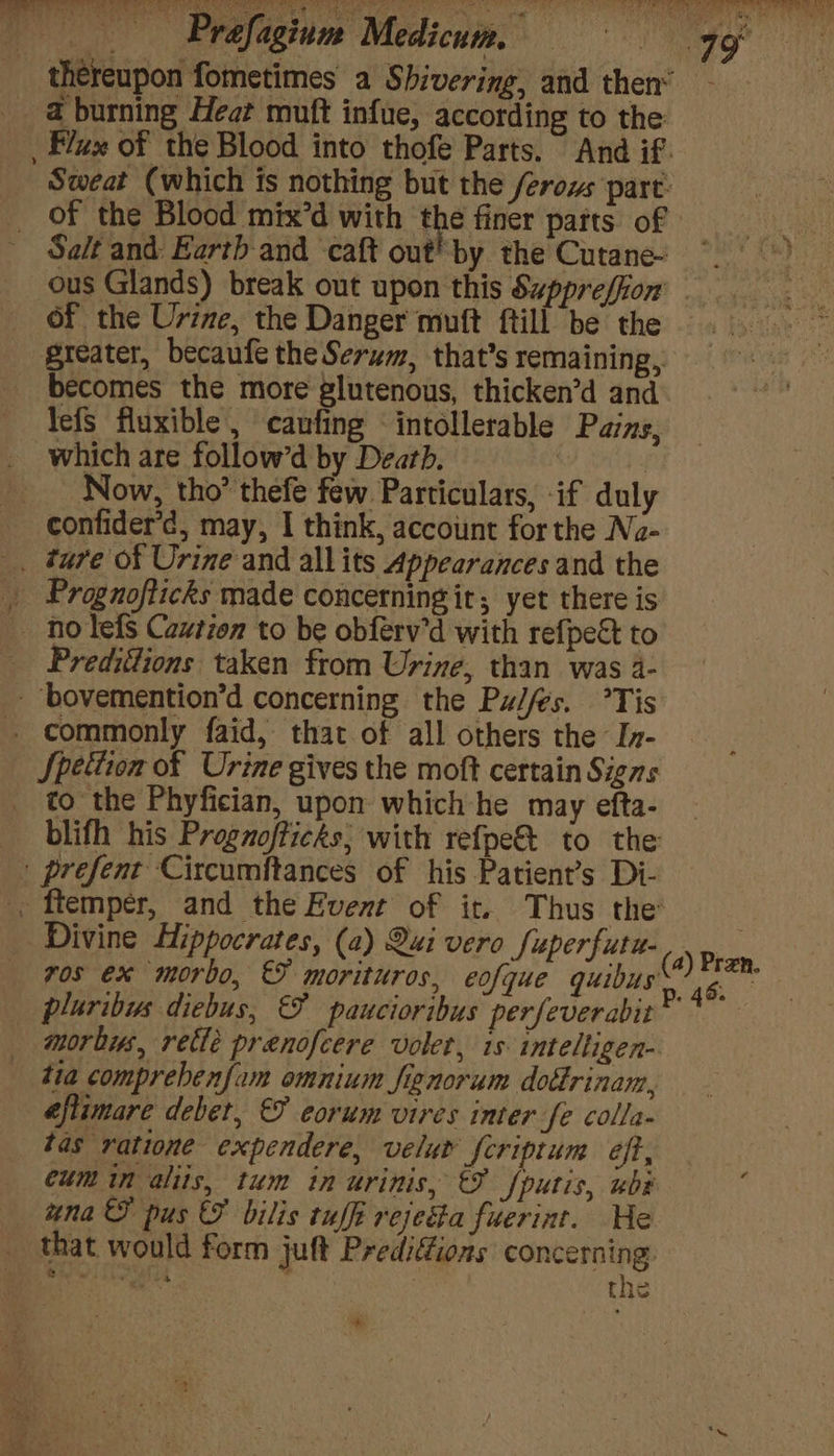 thereupon fometimes a Shivering, and then* a burning Heat muft infue, according to the: Flux of the Blood into thofe Parts. And if. Sweat (which is nothing but the ferows part: of the Blood mix’d with the finer parts of Se/t and: Eartbh-and caft out! by the Cutane- ous Glands) break out upon this Suppreffion' - of the Urine, the Danger muft ftill be the greater, becaufe the Serum, that’s remaining, becomes the more glutenous, thicken’d and lefs fluxible, caufing intollerable Pains, which are follow’d by Death. : Now, tho’ thefe few Particulars, if duly confider’d, may, I think, account for the Na- _ ture of Urine and allits Appearances and the _ Prognofticks made concerning it; yet there is nolefs Cautien to be obférv’d with re{pect to _ Prediitions taken from Urine, than was 4- - bovemention’d concerning the Pzlfes. °Tis . commonly faid, that of all others the In- Spettion of Urine gives the moft certain Signs to the Phyfician, upon which he may efta- blifh his Progzofticks, with refpe& to the | prefent Circumftances of his Patient’s Di- . ftempér, and the Event of it. Thus the Divine Hippocrates, (a) Qui vero fuperfutu- vos ex morbo, &F morituros, eofque quibus pluribus diebus, & paucioribus perfeverabit morhus, retle prenofcere volet, is: intelligen- tia comprebenfam omnium fignorum dottrinam, éflimare debet, & eorum vires inter fe colla- tas ratione expendere, velut fcriptum eff, cum in aliis, tum in urinis, €% fputis, ube una pus & vilis tuffi rejecta fuerint. He that would form juft Prediffions concerning tei dog : | the (4) Pren. 6. 7 ah