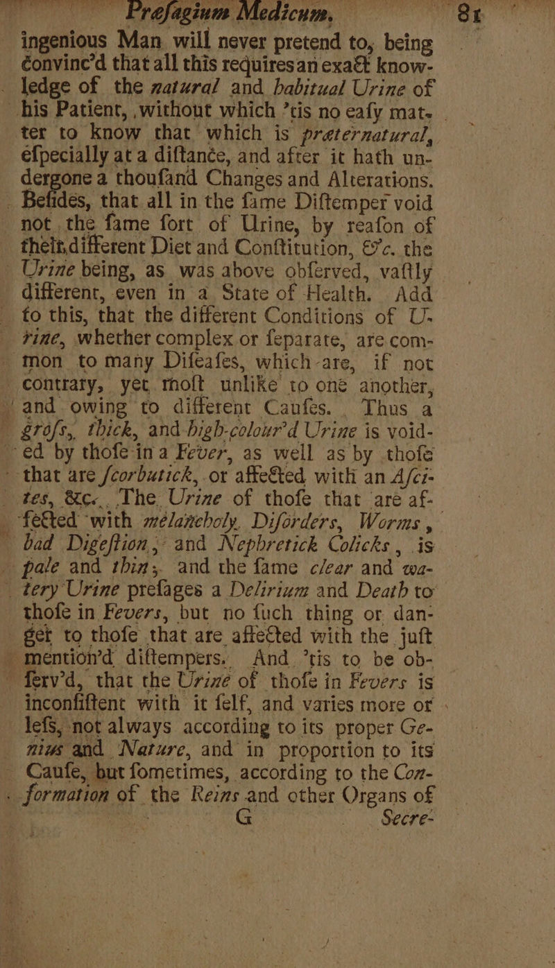 ingenious Man will never pretend to, being ) d that all this requires an exa&amp;t know- ledge of the watural and habitual Urine of efpecially at a diftance, and after it hath un- Aa Changes and Alterations. ides, that all in the fame Diftemper void theit, different Diet and Conftitution, €c. the different, even in a State of Health. Add mon to many Difeafes, which-are, if not and owing to different Canfes. Thus a tes, &amp;c... The Urine of thofe that ‘aré af- thofe in Fevers, but no fuch thing or dan- lefS, not always according to its proper Ge- miws and Nature, and in proportion to its . Secre-