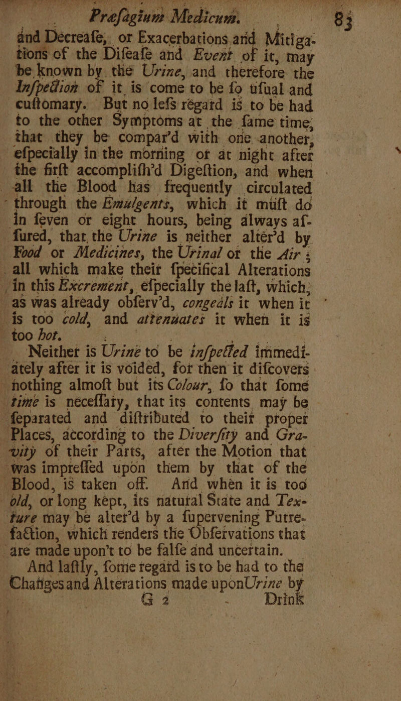 pel ae hi a al iralis eu aarti ul Ne A hon aa aed aa CRAIN ROMER tts, ati Prafagiune Medicum. — a and Decreafe,. or Exacerbations.arid Mitiga- tions of the Difeafe and Evert of it, may be known by the Urine, and therefore the Infpedion of it is come to be fo tfual and cuftomary. But no lefs régatd is to be had to the other Symptoms at the fame time; that they be compar’d with one another, efpecially inthe morning of at night after the firft accomplith’d Digeftion, and when . all the Blood has frequently circulated ‘through the Emz/gents, which it miuft do in feven or eight hours, being dlways af- -fured, thar, the Urine is neither altér’d by Food or Medicines, the Urinal ot the Air : _ all which make their fpecifical Alterations in this Excrement, efpecially the laft, which; as was already obferv’d, congedls it when it is too cold, and attenuates it when it is - too hot. , DANA 3 Neither is Urine to be infpeffed immedi- ately after it is voided, for then it difcovers nothing almoft but its Co/our, fo that fome time is néceflaty, that its contents. may be ~ ‘feparated and diftributed to theit proper Places, according to the Diverfity and Gra- ity of their Parts, after the Motion that was impreffed upon them by that of the Blood, is taken off. And when it is too old, or long kept, its natural State and Tex- ture may be altet’d by a fupervening Putre- fattion, which renders the Obfervations that “are made upon’t to be falfe dnd uncertain. _ And laftly, fome regard is to be had to the Chatigesand Alterations made uponUrine by ; | G 2 . Drink t