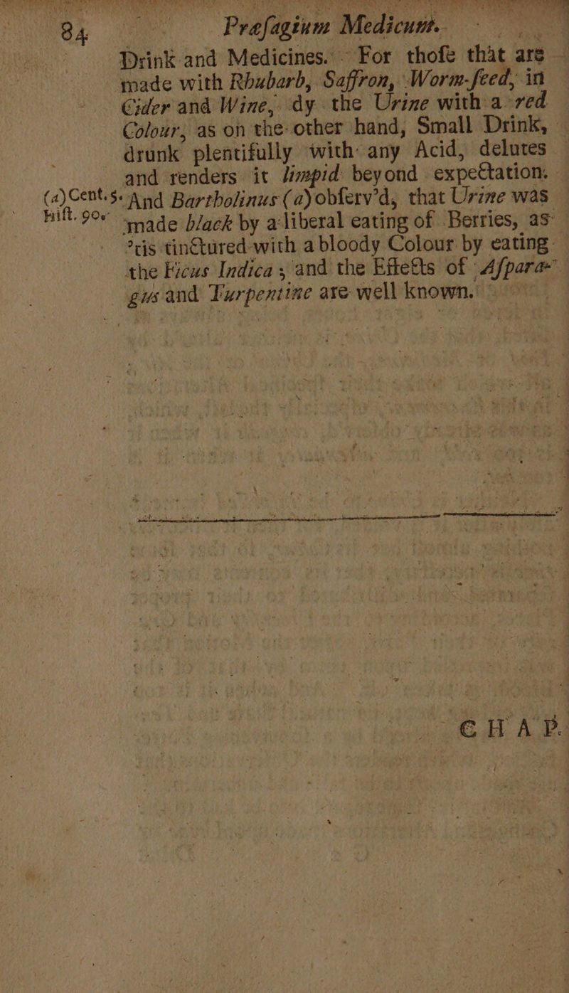 34 —-Prefaginm Medicun, = : Drink and Medicines. ~ For thofe that are — made with Rhubarb, Saffron, Worm-feed, in Cider and Wine, dy the Urine with a red Colour, as on the-other hand, Small Drink, - drunk plentifully with any Acid, delutes — and renders it /impid beyond expectation. eo aind Bartholinus (ayobferv’d, that Urine was — HN 9° “sade black by a'liberal eating of Berries, as ris tin€tured with a bloody Colour by eating — the Ficus Indica ; and the Effetts of -Afpara— gus and Turpentine are well known,