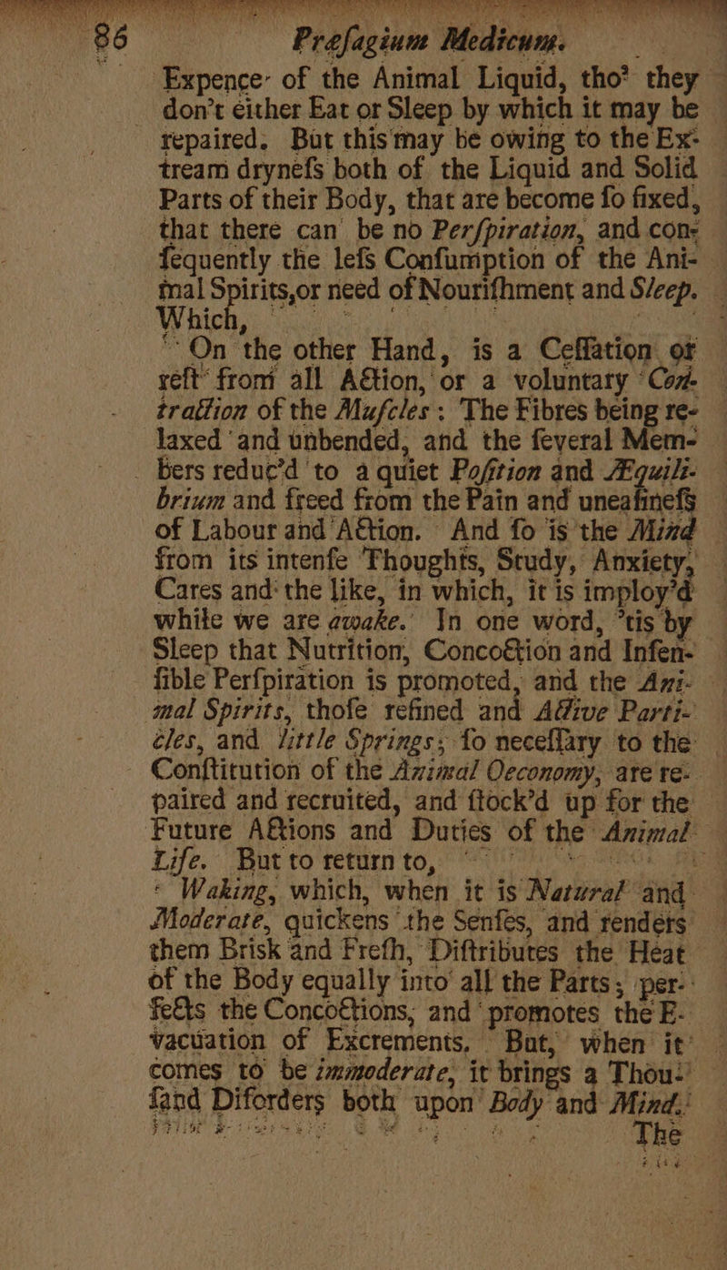 me x : don’t either Eat or Sleep by which it may be repaired. But thismay be owing to the Ex: tream drynefs both of the Liquid and Solid Parts of their Body, that are become fo fixed, that there can be no Perfpiration, and con- — fequently the lefs Confumption of the Ani- mal Spirits,or need of Nourifhment and Sleep. _ WY Rigi a aes ae Sea. ‘On the other Hand, is a Ceffation. or reft from all A€tion, or a voluntary ‘Con. — trattion of the Mufcles: The Fibres being re- — laxed ‘and unbended, and the feveral Mem- brium and freed from the Pain and unea a | of Labour and ‘AGtion. And fo is the Mind — from its intenfe Thoughts, Study, Anxiety, — Cares and‘ the like, in which, it is imploy'd 1 while we are awake. Jn one word, “tis by Sleep that Nutrition, Conco€tion and Infen- _ fible Perfpiration is promoted, and the Ayi- cles, and Jittle Springs; fo necelfary to the — Conftitution of the Azimal Oeconomy, are re. paired and recruited, and ftock’d up for the — Life. But to return to, | | it * Waking, which, when it is Natural ‘and Moderate, quickens the Senfés, and renders them Brisk and Frefh, Diftributes the Heat of the Body equally into all the Parts; per-: fe&amp;ts the Conco€tions; and ‘promotes the E- vacuation of Excrements, Bat, when it’ — comes to be immoderate, it brings a Thou: {and Diforders both upon’ Body and or i ae ete ode ACER Mh De WC neee ay « “he Mme Pe $7