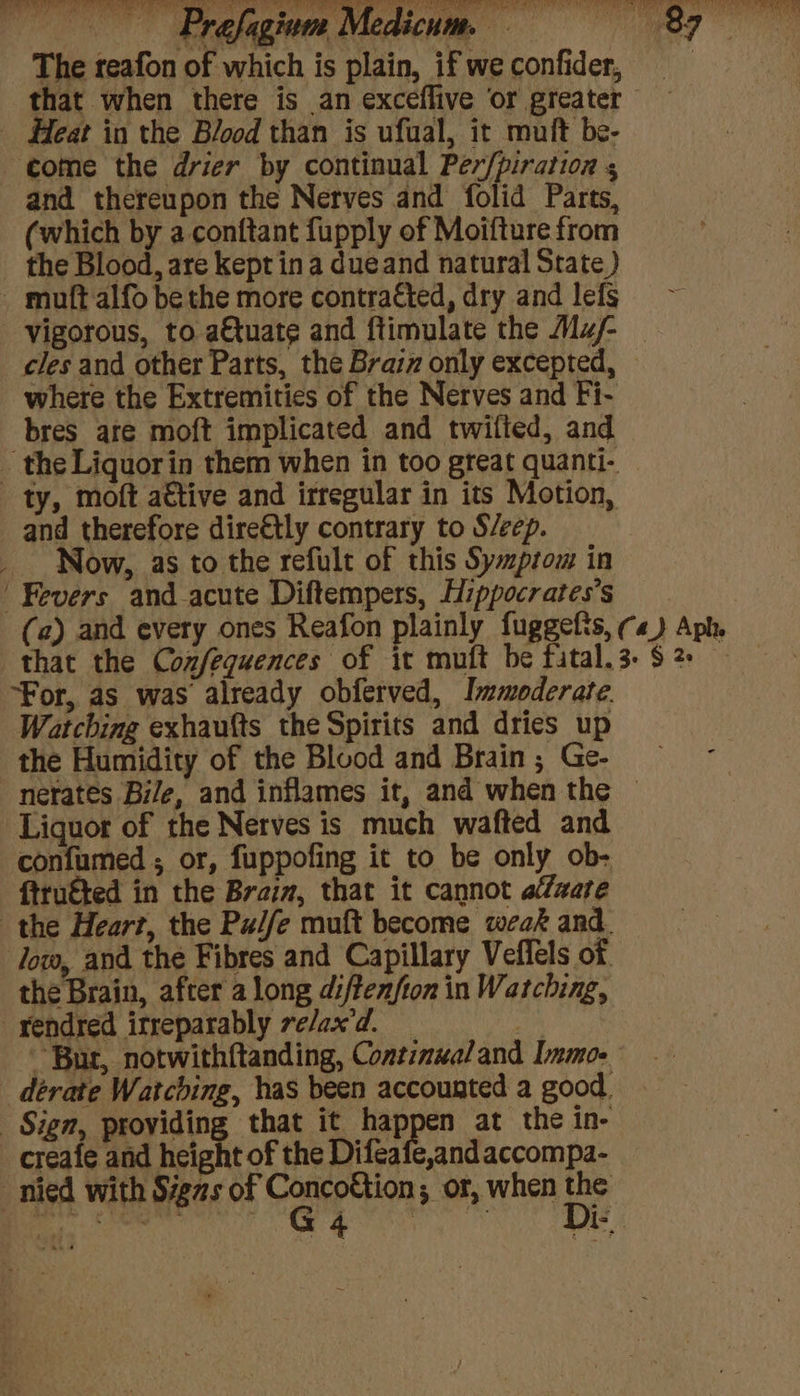The teafon of w ome the drier by continual Per/piration s and thereupon the Nerves and folid Parts, (which by a conftant fupply of Moifture from the Blood, are kept ina dueand natural State ) _ muft alfo be the more contra€ted, dry and lefs vigorous, to a€tuate and ftimulate the Maj- _ cles and other Parts, the Brain only excepted, where the Extremities of the Nerves and Fi- bres are moft implicated and twifled, and _ the Liquorin them when in too great quanti- ty, moft attive and irregular in its Motion, and therefore dire€tly contrary to S/eep. _ Now, as to the refult of this Symprom in ‘Fevers andacute Diftempers, Hippocratess (a) and every ones Reafon plainly fuggefis, ¢«) Aph. that the Confequences of it muft be fital.3- $2 — “For, as was already obferved, Immoderate. Watching exhaufts the Spirits and dries up the Humidity of the Blood and Brain ; Ge- nerates Bile, and inflames it, and when the © Liquot of the Nerves is much wafted and confumed ; or, fuppofing it to be only ob- ftruéted in the Braim, that it cannot afzare the Heart, the Pade muft become weak and. Jow, and the Fibres and Capillary Vefléls of the Brain, after a long diftenfton in Watching, _yendred irreparably ve/ax’d. a Bur, notwithftanding, Continualand Immo. déerate Watching, has been accounted a good. _ Sign, providing that it happen at the in- -creafe and height of the Difeafe,andaccompa- nied with Signs of Concottion; or, when the