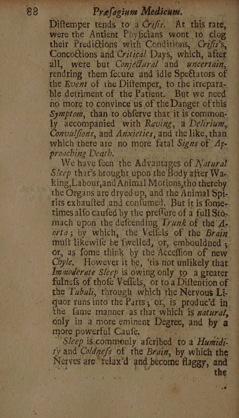 Profistine , Medici. eee were the Antient Phyficians ‘wont to clog their Predi€tions with Conditions, Cri/is’s, no more to convince us of the Danger of this proaching Death, We have feen the Advantages of Natural mutt likewife be fwelled, or, embouldned ; Chyle, However it be, *tis not unlikely that only in a more eminent Dest and by a more powerful Caufe. _ Sleep is. commonly afcribed” ‘to a’ Humidi- iy and Coldgefs of the Brain, by which the the vole De i