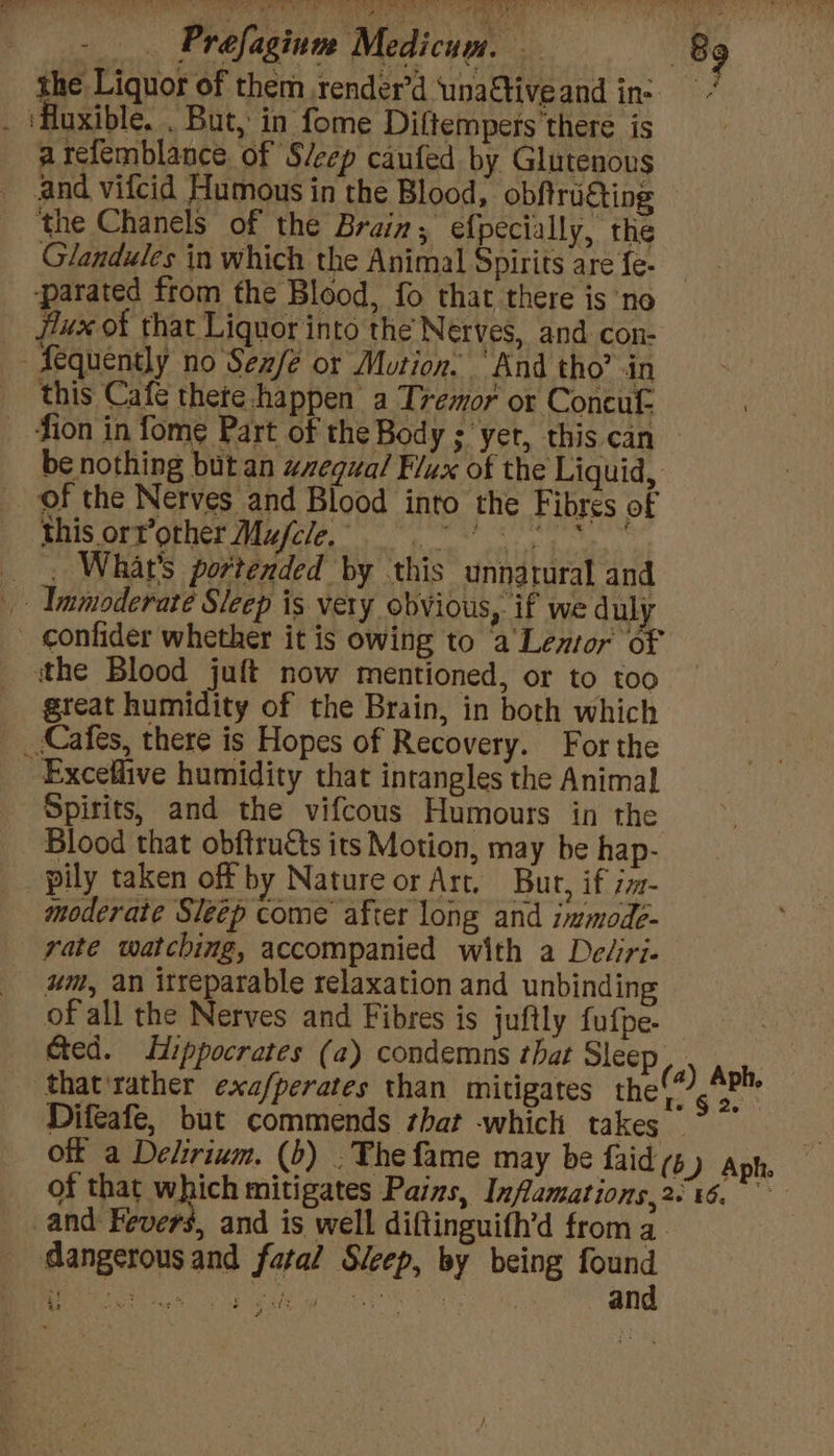 the Liquor of them render’d unaftiveand ins . ‘Huxible. . But, in fome Diftempers’there is arefemblance of S/eep caufed by Glutenous and vifcid Humous in the Blood, obftrugting the Chanels of the Brain, efpecially, the Glandules in which the Animal Spirits are fe- ‘parated from the Blood, fo that there is no _ flux of that Liquor into the Nerves, and con- Aequently no Sexfe or Mution. “And tho’ in _ this Cafe thete happen a Tremor or Concuf. fion in fome Part of the Body ; ‘yer, this can — be nothing but an equal Flux of the Liquid, of the Nerves and Blood into the Fibres of BS Ory OME euiie. ee ea __, What's portended by this unnatural and _ Immoderate Sleep is very obvious, if we duly confider whether it is owing to a tno BE ithe Blood juft now mentioned, or to too great humidity of the Brain, in both which _(Cafes, there is Hopes of Recovery. For the Exceflive humidity that inrangles the Animal Spirits, and the vifcous Humours in the Blood that obftructs its Motion, may be hap- pily taken off by Nature or Art. Bur, if im- moderate Sleep come after long and immode- rate watching, accompanied with a De/iri- um, an itreparable relaxation and unbinding of all the Nerves and Fibres is juftly fufpe. Ged. Hippocrates (a) condemns that Sleep day Keb ‘that'rather exa/perates than mitigates the inf ne Difeafe, but commends that which takes ” olf a Delirium. (b) . The fame may be faids ) Aph. of that which mitigates Pains, Inflamations,26%6. and Fevers, and is well diftinguifh’d from a. dangerous and fatal Sleep, by being Aa
