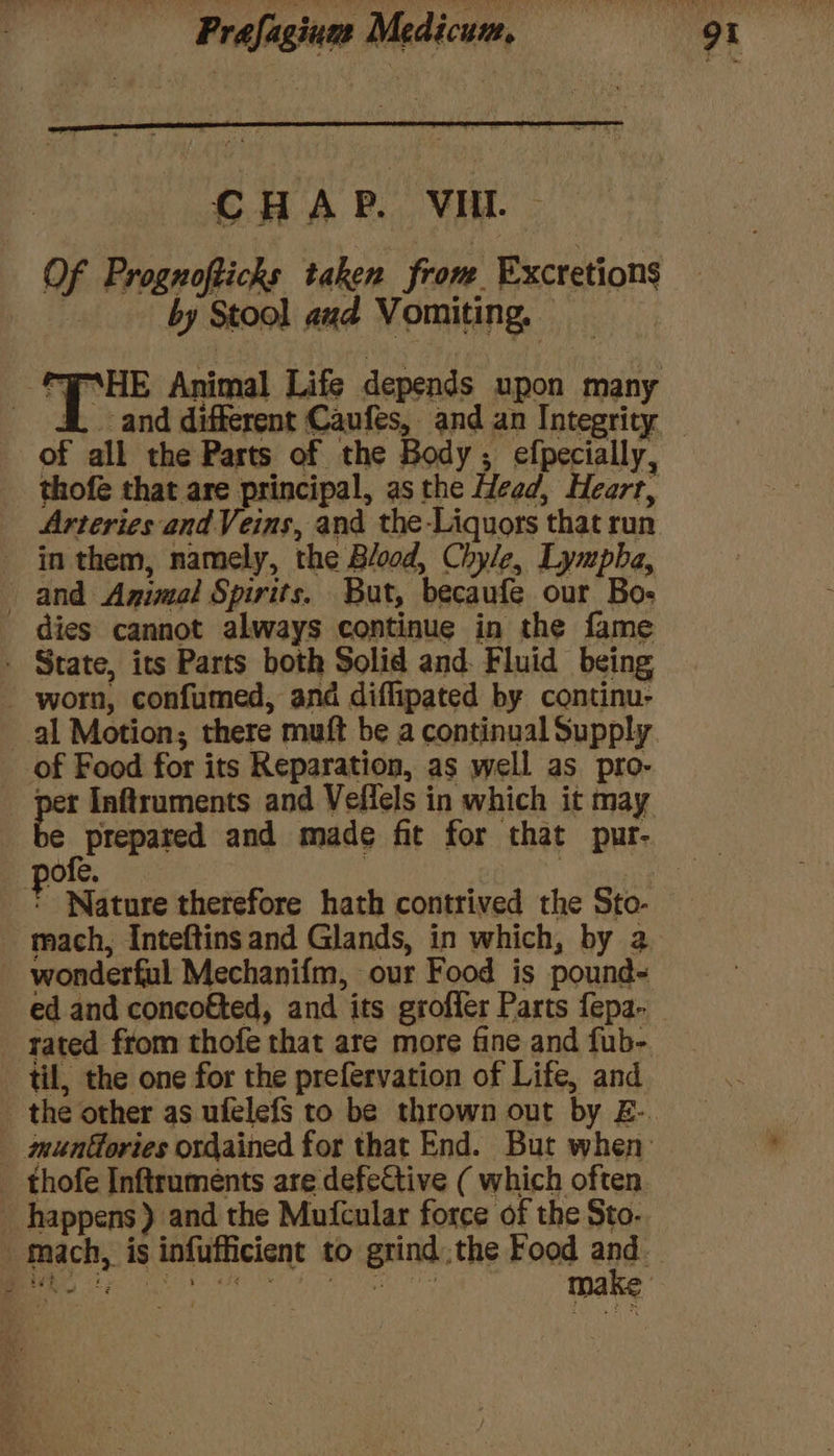 CHAP. VII. — Of Prognofticks taken from. Excretions by Stool aad Vomiting, © _ dL and different Caufes, and an Integrity of all the Parts of the Body; efpecially, thofe that are principal, as the Head, Heart, Arteries and Veins, and the-Liquors that run - in them, namely, the Blood, Chyle, Lympba, and Agimal Spirits. But, becaufe our Bos dies cannot always continue in the fame - State, its Parts both Solid and. Fluid being - worn, confumed, and diffipated by continu- al Motion; there muft be a continual Supply of Food for its Reparation, as well as pro- ongczy a and made fit for that pur- ofe. | ree F Nature therefore hath contrived the Sto- wonderful Mechanifm, our Food is pound- ed and concofted, and its grofler Parts fepa- til, the one for the prefervation of Life, and ‘ happens) and the Muicular force of the Sto.