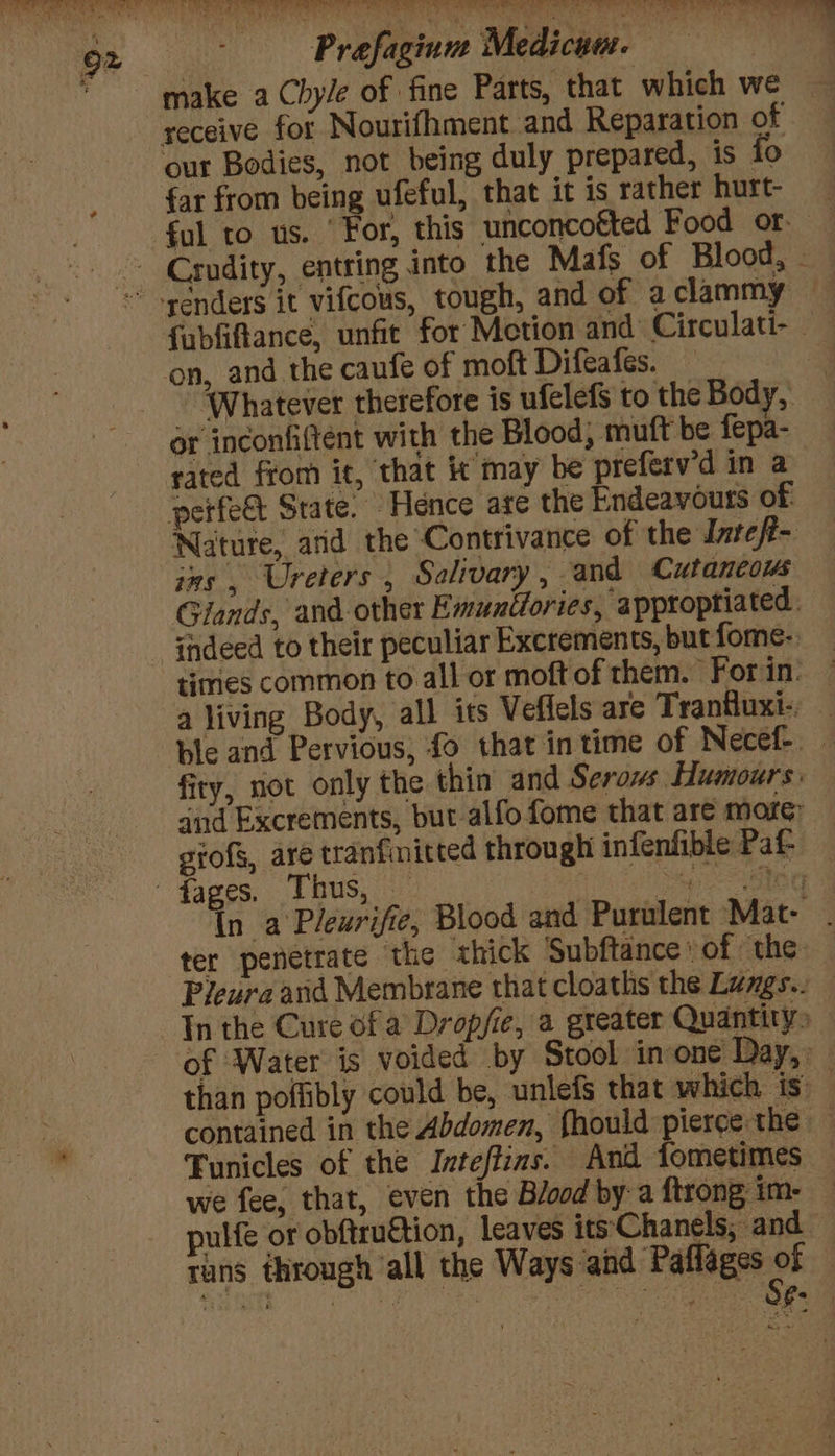 Oe Caen eS ae ea eS CR a, wes — a oe 92 Prefagiuae Medicum. make a Chyle of fine Parts, that which we — receive for Nourifhment and Reparation of | our Bodies, not being duly prepared, is to far from being ufeful, that it is rather hurt ‘ful to us. ‘For, this unconcofted Food or - Crndity, entring into the Mafs of Blood, - syénders it vifcous, tough, and of a clammy fubfiftance, unfit for Metion and Circulati- ‘on, and the caufe of moft Difeafes. ‘Whatever therefore is ufelefs to the Body, or inconfiftent with the Blood, mutt be fepa- rated from it, that it may be preferv'd in a perfeet State. Hence are the Endeavours of Nature, and the Contrivance of the Intefi- ins , Ureters , Salivary, and Cutaneous Glands, and other Emuntiories, ‘appropriated. ‘thdeed to their peculiar Excrements, but fome-. times common to all or moft of them. Forin: — a living Body, all its Veflels are Tranfluxi-, — ble and Pervious, fo that in time of Necef- — firy, not only the thin’ and Serows Humours: atid Excrements, but alfo fome that are more: grofs, are tranfinitted through infenfible Paf- fages, Thus, — | te bo In a Pleurifie, Blood and Purulent Mat: . ter penetrate the «hick Subftance of the Pleura and Membrane that cloaths the Lumgs.. In the Cure ofa Dropfie, a greater Quantity» of Water is voided by Stool inone Day, : than poffibly could be, unlefs that which is contained in the Abdomen, fhould pierce the — Funicles of the Inteftins. And fometimes we fee, that, even the Blood by a ftrong im- pulfe or obftruttion, leaves its‘Chanels; and tans through all the Ways and Paffages wh &amp;,