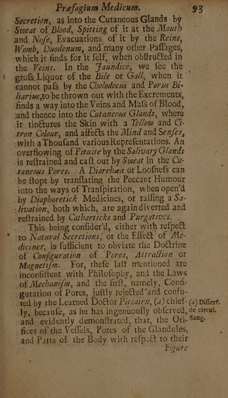 ee Prefagium Medicum. et eae Secretion, as into the Cutaneous Glands by — - Sweat of Blood, Spitting of it at the Mouth and, Nofe, Evacuations of it by the Recs, Womb, Duodenum, and many other Paffages, which it finds for it felf, when obftru€ted in - the Veins, In the Faundice, we fee the : gtofs,Liquor of the Bile or Gall, when it” cannot pals by the Cholodocws and Porws Bi- Karius,to be thrown out with the kxcrements, finds a way into the Veins and Mafs of Blood, and thence into the Cutaneous Glands, where it tin&amp;tures the Skin with a Ye//ow and C7. tron Colour, and aftetts the Mind and Senfes, _.with-a Thoufand various Reprefentations. An overflowing of Pitwite by the Sa/ivary Glands is reftrained and caft, our by Swear in the Cw- ‘taneous Pores. A Diarrhea or Loofnefs can be ftopt by tranflating the Peccant Humour into the ways of Tranfpiration, when open’d -by Diaphoretick Medicines, or raifing a Sz- _hvation, both which, are againdiverted and -peftrained by Catbarticks and Purgatives. _. Ehis being confider’d, either with refpect — ‘to Natural Secretions; ox the Effe&amp;t of Ate- dicines, is fafficient to obviate the Dottrine ‘of Configuration of Pores, Attrattion ot Magnetifm. For, thefe la{t mientioned are -ihconfiftent. with Philofophy, and the Laws of Mechanifm, and the firft, namely, Cont- - guration of Pores, juftly rejefted’and confu- ted by the Learned Do&amp;tor Pitcairz, (a) chiel- (a) Differt. ly, becaufe, as he has ingenuowlly obferved, de circul. and evidently demonftrated, that, the Ori- Same __. fices of the Veflels, Pores of the Glandules, ‘and Parts of the Body with refp-ct to their igure