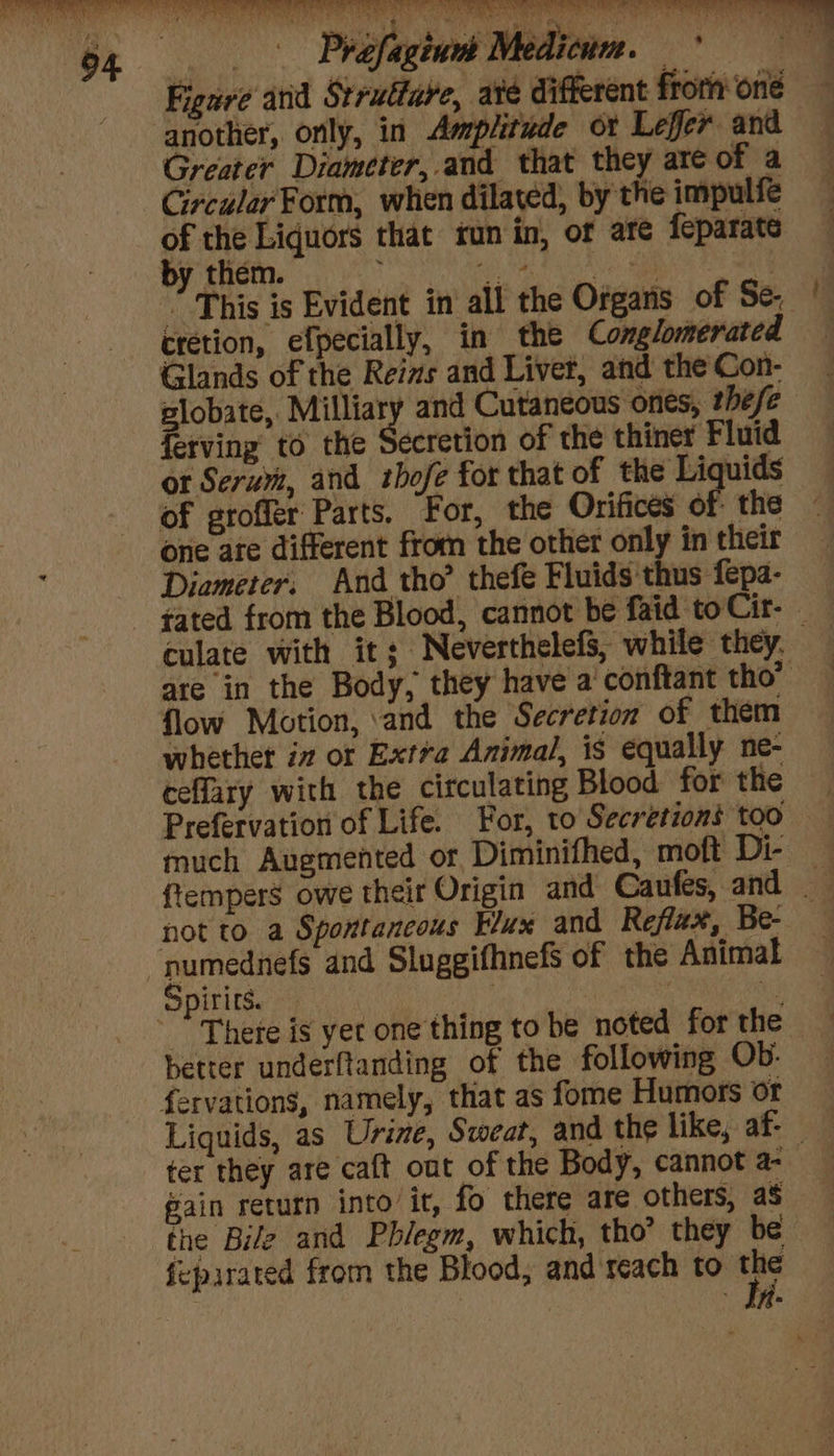 ee as Prafagiunt Medicine. i Figure and Struttare, are different froth one another, orily, in Amplitude ox Lefer and Greater Diameter, and that they are of a Circular Form, when dilated, by the impulfe of the Liquors that run in, of ate feparate by them. 4g Tal DR: Samm oe aN ” This is Evident in all the Organs of Se. cretion, efpecially, in the Conglomerated Glands of the Reis and Liver, and the Con- plobate, Milliary and Cutaneous ones, these ferving to the Secretion of the thiner Fluid ot Serum, and thbofe for that of the Liquids of groffér Parts. For, the Orifices of the one are different from the other only in their Diameter: And tho’ thefe Fluids'thus fepa- culate with it; Neverthelefs, while they. are in the Body, they have a’ conftant tho” flow Motion, and the Secretion of them whether iz or Extra Animal, is equally ne- ceflary with the circulating Blood for the 4 Prefervation of Life. For, to Secretions too much Auemented or, Diminifhed, moft Di- ftempers owe their Origin and Caufes, and not to a Spontaneous Fux and Reflax, Be- — numednefs and Sluggifhnefs of the Animal Spirits. | | | better underftanding of the following Ob: fervations, namely, that as fome Humors or Liquids, as Urine, Sweat, and the like, af- ter they are caft out of the Body, cannot a- | Bain return into ir, fo there are others, as the Bile and Phlegm, which, tho’ they be {upirated from the Blood, and reach to the