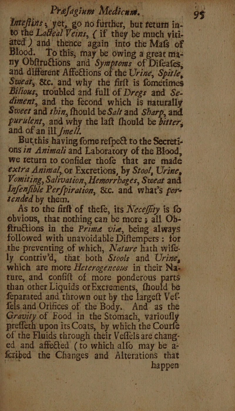 ay ins; yet, go no further, but feturn in- Blood. To this, may be owing a great ma- ny Obftruétions and Symptoms of Difeates, and. different Affe&amp;tions of the Urine, Spitle, Sweat, &amp;c. and why the firlt is fomerimes Bilious, troubled and full of Dregs and Se- purulent, and why the laft fhould be bitter; and. of an ill Jme/7. : But.this having fome refpett to the Secreti- ons ia Animali and Laboratory of the Blood, We return to confider thofe that are made Infenfible Perfpiration, 8c. and what's por- tended by them. Aer As to the firft of thefe, its Neceffity is fo obvious, that nothing can be more ; all Ob- fiructions in the Prime via, being always ly contriv’d, that both Szools and Urine, ture, and confift of more ponderous parts than other Liquids orExcrements, fhould be fels. and Orifices of the Body. And as the happen