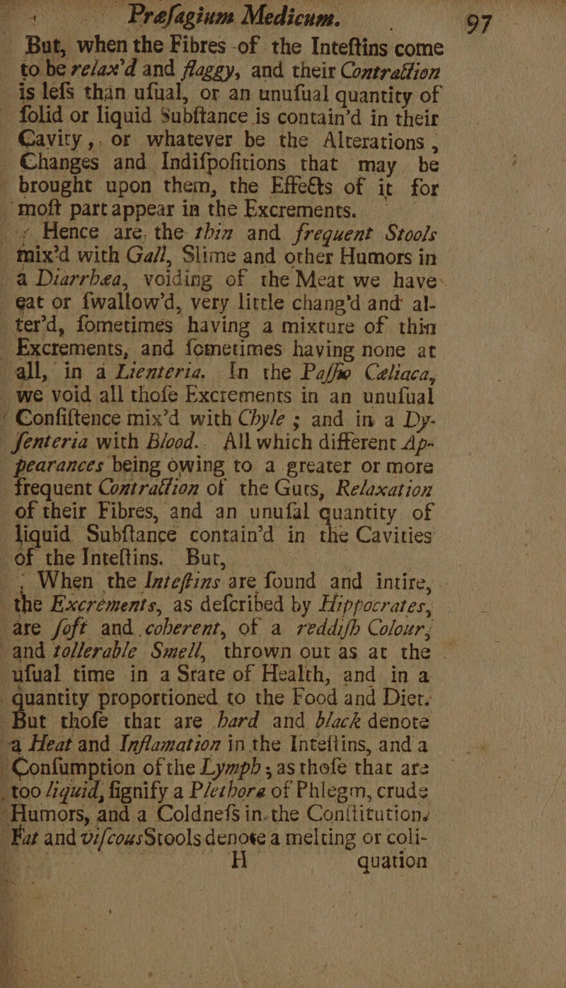 But, when the Fibres -of the Inteftins come to be ve/ax'd and flaggy, and their Contraftion is lefs than ufual, or an unufual quantity of Cavity ,. or whatever be the Alterations , + Hence are, the thiz and. freguent Stools Excrements, and f{ometimes haying none at Jenteria with Blood.. All which different Ap- pearances being owing to. a greater or more frequent Contrattion of the Guts, Relaxation of their Fibres, and an unufal quantity of liquid Subftance contain’d in the Cavities the Excréments, as defcribed by Hippocrates, are foft and coberent, of a reddif/b Colour, -ufual time in a Srate of Health, and ina But thofe that are hard and b/ack denote too /iquid, fignify a P/erhore of Phlegm, crudg Fat and v:/cousStools denote a melting or coli- oy a3 quation ear .