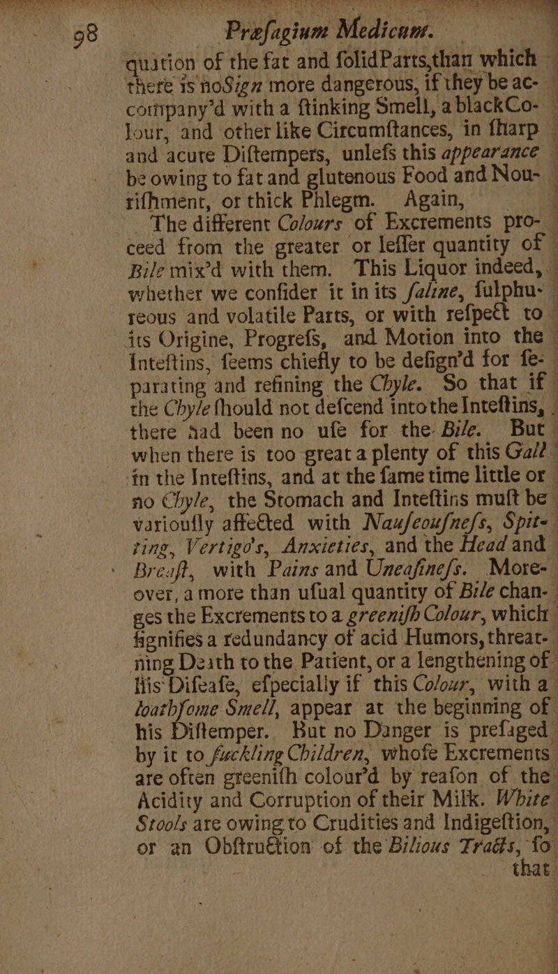 Biehl Midi - quarion of the fat and folidParts,than which — there is hoSigz more dangerous, if they be ac- — cotipany’d with a ftinking Smell, a blackCo- — Jour, and other like Circumftances, in fharp — and acute Diftempers, unlefs this appearance — be owing to fat and glutenous Food and Now- — rifhment, or thick Phlegm. Again, = _ The different Colours of Excrements pro-_ ceed from the greater or leffer quantity of Bile mix’d with them. This Liquor indeed, whether we confider it inits fal:me, fulphu- reous and volatile Parts, or with refpect to its Origine, Progrefs, and Motion into the Inteftins, feems chiefly to be defign’d for fe- parating and refining the Chyle. So that if- the Chy/e fhould not defcend intothe Inteftins, _ there Aad beenno ufe for the Bile. But when there is too great a plenty of this Ga/? -in the Inteftins, and at the fame time little or no Chyle, the Stomach and Inteftins muft be varioufly affe&amp;ted with Naufeoufne/s, Spite ting, Vertigo’s, Anxieties, and the Head and Breaft, with Pains and Uneafine/s. More- over, amore than ufual quantity of Br/e chan- ges the Excrements to a greeni/h Colour, which fionifies a redundancy of acid Humors, threat- ning Death to the Patient, or a lengthening of liis Difeafe, efpecially if this Colour, with a loatbfome Smell, appear at the beginning of his Diftemper. But no Danger is prefaged by it to fuckling Children, whofe Excrements are often gteenifh colour’d by reafon of the Acidity and Corruption of their Milk. White Stools are owing to Crudities and Indigeftion, or an Obftroction of the Bilious os: Ahi . that