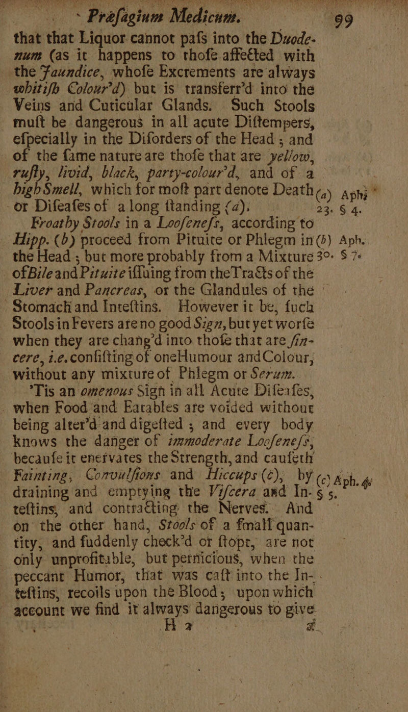 that that Liquor cannot pafs into the Duode- num (as it happens to thofe affected with the Faundice, whofe Excrements are always whitifo Colour’d) but is transferr’d into the Veins and Cuticular Glands. Such Stools muft be dangerous in all acute Diftempers, efpecially in the Diforders of the Head ; and of the fame nature are thofe that are yel/ow, rufty, livid, black, party-colour'd, and of a bigh Smell, which for moft part denote Death ,) apnj * -or Difeafes of along ttanding fa), 23. § 4. Froathy Stools in a Loofenefs, according to Hipp. (b) proceed from Pituite or Phlegm im(s) Apb. the Head ; but more probably from a Mixture 3° $ 7 _ of Bile and Pituite ifluing from theTraQts of the Liver and Pancreas, or the Glandules of the © Stomach and Inteftins. However it be, fuch Stools in Fevers areno good Sig, but yet worfe when they are chane’d into thofe that are /iz- cere, i.e.confifting of oneHumour andColour, without any mixture of Phiegm or Serum. Tis an omenous Sigh in all Acute Difeafes, _ when Food and Eatables are voided withour being alter’d and digefted ; and every body knows the danger of ismmoderate Loofene/s, becaufe it enervates the Strength, and caufeth Fainting, Convulfiows and Hiccups (¢); by (c) Aph. 4e draining and emptying the Vi/cera awd In-§5.° © teftins, and contracting the Nerves. And — on the other hand, Stools of a fmalf quan- tity, and fuddenly check’d or ftopt, are not only unprofitable, but pernicious, when the peccant Humor, that was caft into the In- . teftins, recoils upon the Blood; upon which account we find it pide dangerous to give bit. hie a a ;