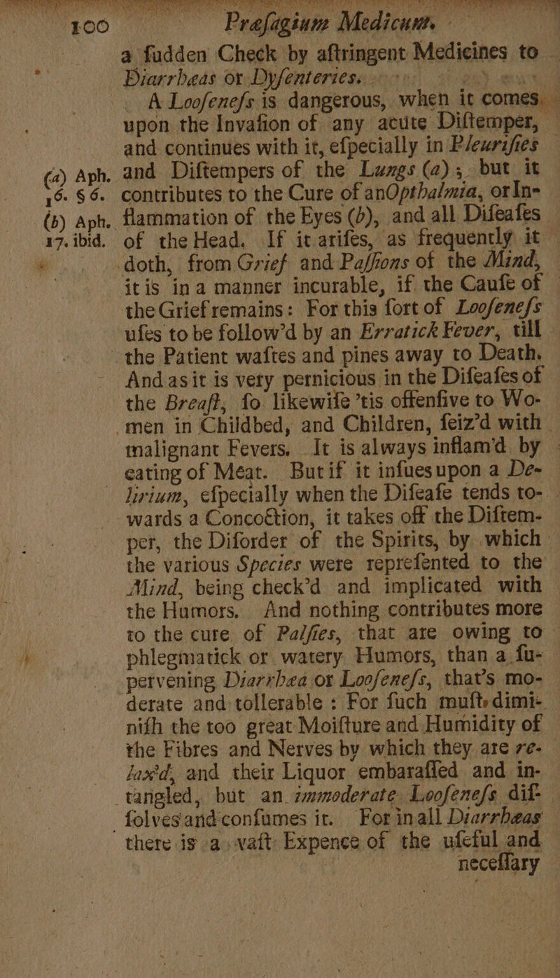 Prafagium Medicuu, = i a fudden Check by aftringent Medicines to Biarrbeas or Dyfentertese ccs 9 eS eas A Loofenefs is dangerous, when it comes. upon the Invafion of any acute Diftemper, — and continues with it, efpecially in Pleurifies — (2) Aph. and Diftempers of the Lungs (2);. but it 16 § 6 contributes to the Cure of anOpthalmia, orIn- (b) ph, flammation of the Eyes (b), and all Difeafes 17. ibid. of the Head. If it arifes, as frequently it «doth, from Grief and-Paffions of the Mind, — teat itis ina manner incurable, if the Caufe of — the Griefremains: For this fort of Loofenefs ufes to be follow’d by an Evratick Fever, till the Patient waftes and pines away to Death, Andasit is very pernicious in the Difeafes of the Breaft, fo likewife’tis offenfive to Wo- men in Childbed, and Children, feiz’d with | malignant Fevers, It is always inflam’d by - eating of Méat. Butif it infuesupon a De- — Lirium, efpecially when the Difeafe tends to- wards a Concoétion, it takes off the Diftem- per, the Diforder of the Spirits, by which the various Species were reprefented to the Mind, being check’d and implicated with the Humors. And nothing contributes more to the cure of Pal/fies, that are owing to : phlegmatick or watery Humors, than a fu- pervening Diarrbea or Loofenefs, that’s mo- derate and tollerable : For fuch muftedimi- nifh the too great Moifture and Humidity of the Fibres and Nerves by which they are re- faxtd, and their Liquor embarafied and in- tangled, but an. zmmoderate Loofenefs dif- -folvesandconfumes it. For inall Diarrbeas there ig a. vatt Expence of the ufeful and — | | neceHary