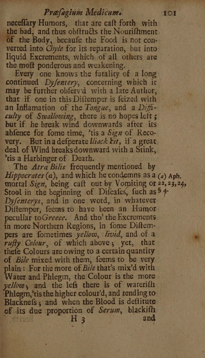 neceffary Humors, that are caft forth with _ the bad, and thus obftruéts the Nourifhment Of the Body, becaufe the Food is not con- verted into Chy/e for its reparation, but into liquid Excrements, which. of all others are the moft ponderous and weakening. Every one knows the fatality of a long continued Dy/entery, concerning which it may be further obferv’d with a late Author, that if one in this Diftemper is feized with an Inflamation of the Tongue, and a Difi- — culty of Swallowing, there is no hopes left ; but if he break wind downwards after its -abfence for fome time, ’tis a Sigz of Keco- very. But inadefperate I/ack fur, if a great. deal of Wind breaks downward with a Stink, *tis a Harbinger of Death. od esubrt The Atra Bilis frequently mentioned by Hippocrates (a), and which he'condemns as a (2) Aph. mortal Sigz, being caft out by Vomiting or 22, 23,24, Stool in the beginning of Difeafes, fuch as S + Dyfenterys, and in one wotd, in whatever Diftemper, feems to have been an Humor peculiar toGreece. And tho’ the Excrements. in more Northern Regions, in fome Diltem- pers are fometimes yellow, livid, and of a rufty Colour, of which above; yet, that -thefe Colours are owing to a certain quantity of Bile mixed with them, feems to be very plain: For the more of Bi/e that’s mix’d with Water and Phlegm, the Colour is the more yellow, and the lefs there is of waterifh ‘Phlegm,’tis the higher colour'd, and tending to — -Blacknef$; and when the Blood is deftitute of «its due -proportion of Serum, blackifh AT, OBE . ; | H 3 : and