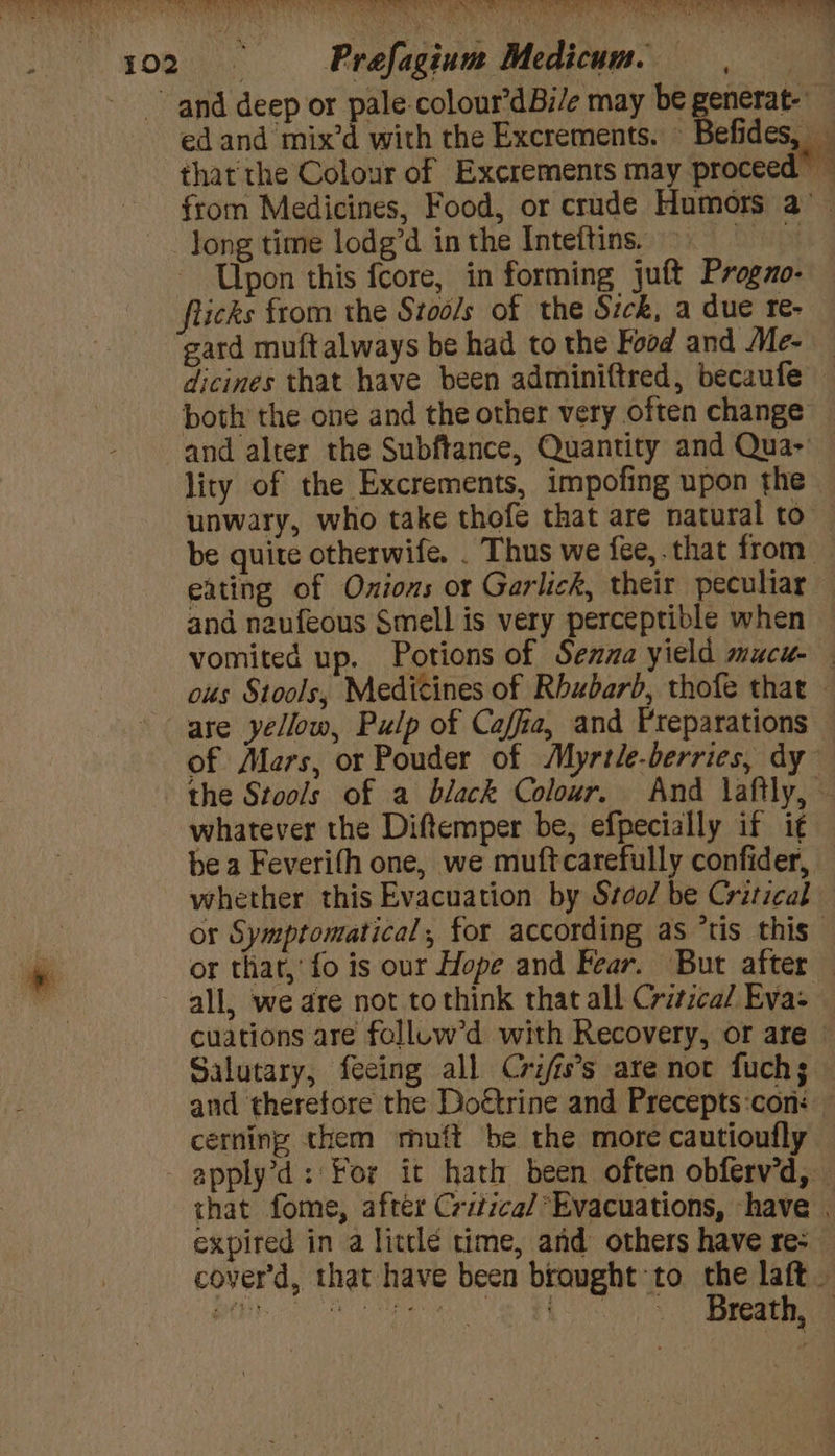 HANES TR SOE AED CEO SC EO ct aE Ne Pea RROORS eran ee 102 Prefagium Medicum. and deep or pale colour’dBi/e may be generat. ed and mix’d with the Excrements. Befides, _ that the Colour of Excrements may proceed — from Medicines, Food, or crude Humors a’ - long time lodg’d inthe Inteftins © Upon this fcore, in forming juft Progzo- flicks from the Stools of the Sick, a due re- gard muftalways be had to the Food and Me- — dicines that have been adminiftred, becaufe both the one and the other very often change and alter the Subftance, Quantity and Qua-' — lity of the Excrements, impofing upon the unwary, who take thofe that are natural to be quite otherwife. . Thus we fee, that from _ eating of Onions or Garlick, their peculiar and naufeous Smell is very perceptible when vomited up. Potions of Sezma yield mucu- ous Stools, Medicines of Rhubarb, thofe that — are yellow, Pulp of Caffia, and Preparations — of Mars, or Pouder of Myrtle-berries, dy the Stools of a black Colour. And laftly, - whatever the Diftemper be, efpecially if i¢ be a Feverifh one, we muftcarefully confider, whether this Evacuation by Srco/ be Critical or Symptomatical, for according as ‘tis this or tliat,’ fo is our Hope and Fear. But after — all, we are not tothink that all Critica/ Eva: cuations are falluw’d with Recovery, or are» Salutary, feeing all Crifis’s are not fuch; and therefore the Doétrine and Precepts:con: cerning them muft be the more cautioufly - apply’d: For it hath been often obferv’d, that fome, after Critica/ Evacuations, have . expired in a littlé time, and others have re- cover'd, that have been brought to the laft — PE I eG too 2 Bae