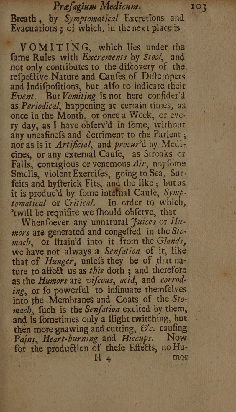 ste ee ~~) f] Breath , by Symptomatical Excretions and Evacuations ; of which, in the next place is © * VOMITING, which lies under the fame Rules with Excrements by Stoc/, and not only contributes to the difcovery of the refpeftive Nature and Caufes of Diftempers and Indifpofitions, but alfo to indicate their Event. But Vomiting is not here confider’d as Periodical, happening at certain times, a3 once in the Month, or once a Week, or eve- ry day, as | have obferv’d in fome, without any uneafinefS and cetriment to the Patient , nor as isit Artificial, and procur’d by Medi- Cines, or any external Caufe, as Stroaks or Falls, contagious or venemous Azr, noyfome Smells, violent Exercifes, going to Sea, Sur- feits and hyfterick Fits, agg the like ; butas itis produc’d by fome intefnal Caufe, Sywp- tomatical or Critical. In- order to which, ewill be requifite we fhould obferve, that Whenfoever. any unnatural Furces or Hu- mors axe generated and congelted in the S7o- mach, ox ftrain’d into it from the Glands, we have not always a Senfation of it, like that of Huxger, unlefs they be of that na- ture ro affe&amp; us as this doth ; and therefore as the Humors are vifcous, acid, and corrod- ing, or fo powerful to infinuate themfelves into the Membranes and Coats of the Svo- mach, fuch is the Senfation excited by them, and is fometimes only a flight twitching, but then more gnawing and cutting, €7c. caufing Pains, Heart-burning and Hiccups. Now for the produétion of thefe Effects, no Hu-