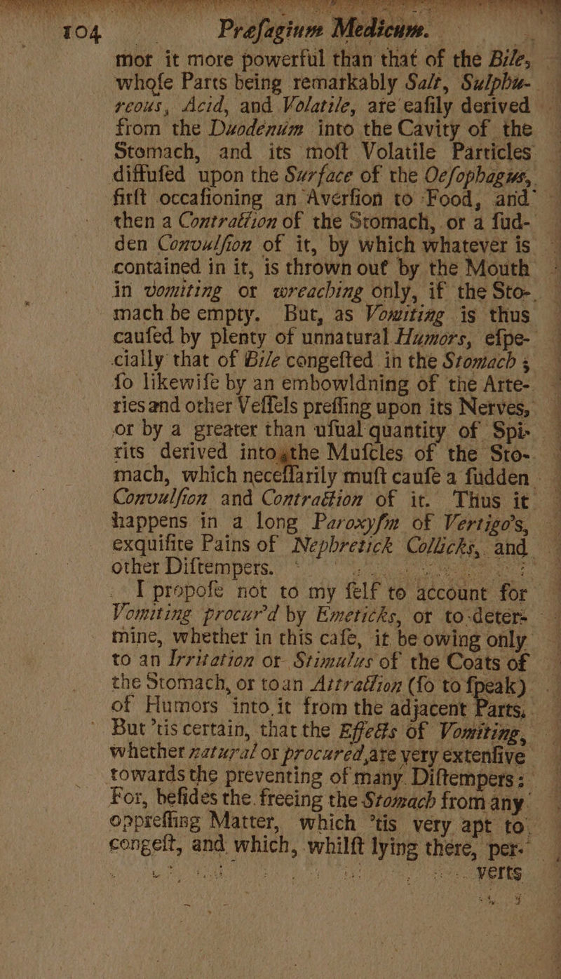 mor it more powerful than that of the Bile, — whofe Parts being remarkably Sa/t, Sulphu- veous, Acid, and Volatile, ate eafily derived — from the Duodenum into the Cavity of the Stomach, and its moft Volatile Particles den Convulfion of it, by which whatever is in vomiting or wreaching only, if the Sto-. — mach be empty. But, as Vowitiag is thus caufed by plenty of unnatural Humors, efpe- cially that of Bie congefted in the Stomach ; fo likewife by an embowldning of the Arte- ries and other Veffels prefling upon its Nerves, or by a greater than ufual quantity of Spi mach, which neceflarily muft caufea fudden — Convulfion and Contraétion of it. Thus it — happens in a long Paroxyfm of Vertigo’s, — exquifice Pains of Nepbretick Colicks, and other Diltempers. 0 ca a ees I prepofe not to my felf to account for — Vomiting procurd by Emeticks, or to-detér- —- mine, whether in chis cafe, it be owing only to an Irritation or Stimulus of the Coats of the Stomach, or toan Attratfion ({o to fpeak) of Humors into it from the adjacent Parts, whether zatura/ or procured ate yery extenfive towards the preventing of many Diftempers: For, befides the. freeing the Stomach from any. opprefling Matter, which “tis very apt to. — congelt, and which, whilft lying there, per. “ MMA? a0: TM MEN SHE AEA eens >. ¢ «7 a4 < * 2 ~