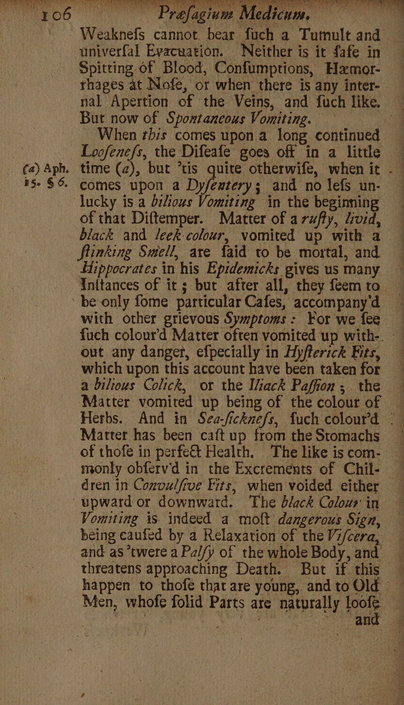 ' - Weaknefs cannot bear fuch a Tumult and — univerfal Evacuation. Neither is it fafe in Spitting of Blood, Confumptions, Hamor- rhages at Nofe, or when there is any inter- nal Apertion of the Veins, and fuch like. — But now of Spontaneous Vomiting. paps’ When rhis comes upon a long continued : Loofenefs, the Difeafe goes off in a little (a)Aph. time (a), but *tis quite otherwife, when it - #5- $6 comes upon a Dyfeatery; and no lefs un- lucky is a bilious Vomiting in the beginning of that Diftemper. Matter of arufly, livid, black and leek colour, vomited up with a ftinking Smell, are {aid to be mortal, and Hippocrates in his Epidemicks gives us many Inttances of its; but after all, they feem to be only fome particular Cafes, accompany'd with other grievous Symptoms: For we fee fuch colour’d Matter often vomited up with-. out any danger, efpecially in Hyfterichk Ets, which upon this account have been taken for a biltous Colick, or the Iliack Paffion, the Matter vomited up being of the colour of — Herbs. And in Sea-/icknefs, fuch colour’d © Matter has been caftup from theStomachs of thofe in perfect Health. The like is com- monly obferv'd in the Excrements of Chil- — dren in Convulfrve Fits, when voided either — upward or downward. The black Colour in Vomiting is indeed a molt dangerous Sign, being caufed by a Relaxation of the Vi/cera, and as *twere a Pal/y of the whole Body, and threatens approaching Death. But if this — happen to thofe that are young, andtoOld Men, whofe folid Parts are naturally ee i re Salar ety 2