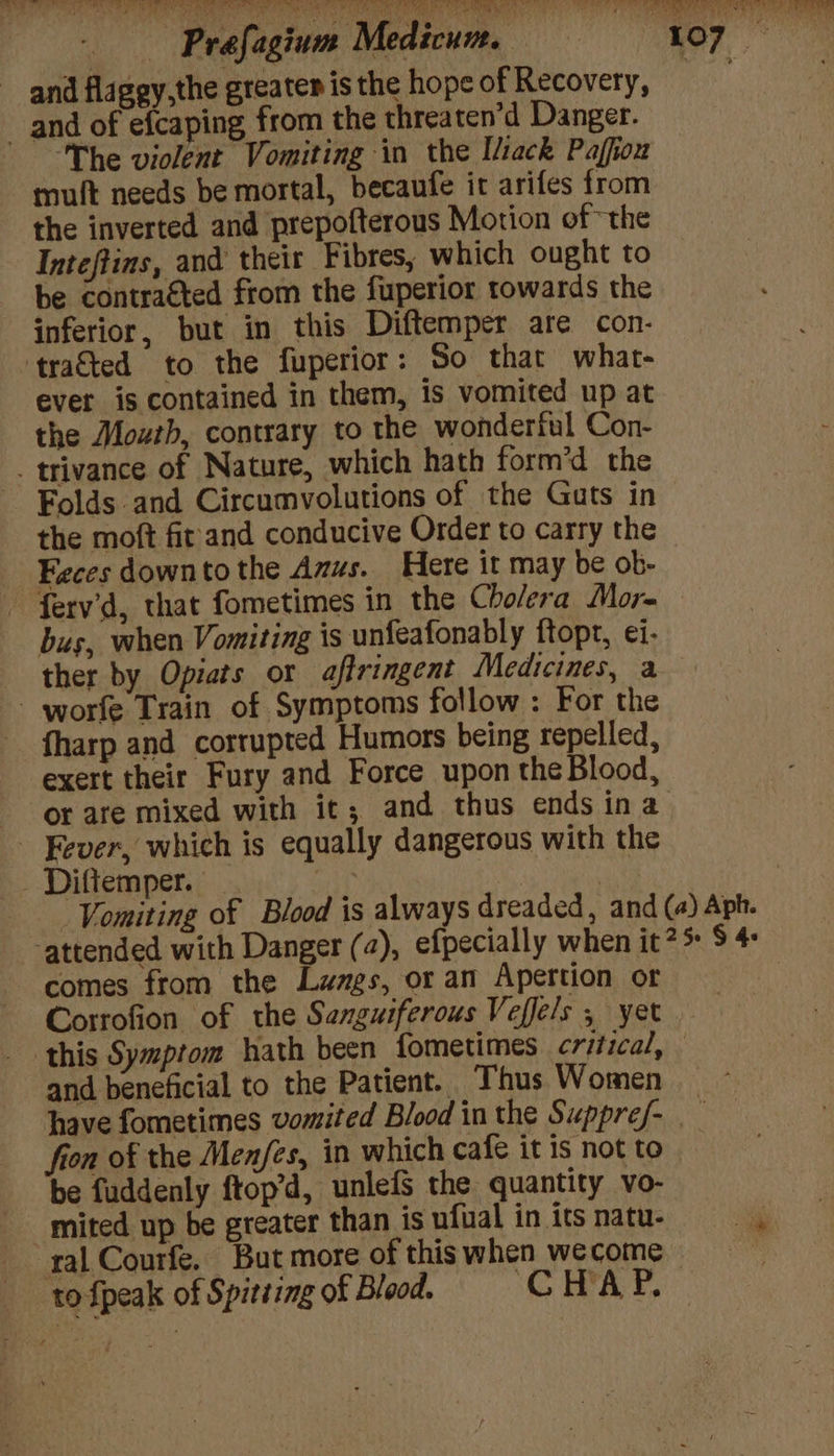 ~ and flagey,the greater is the hope of Recovery, . and of efcaping from the threaten’d Danger. ‘The violent Vomiting in the Iliack Paffiou muft needs be mortal, becaufe ir arifes from the inverted and prepofterous Motion of “the Inteftins, and their Fibres, which ought to be contracted from the fuperior towards the inferior, but in this Diftemper are con- tra&amp;ted to the fuperior: So that what- ever is contained in them, is vomited up at the Mouth, contrary to the wonderful Con- _trivance of Nature, which hath form’d the Folds and Circumvolutions of the Guts in the moft fir and conducive Order to carry the Feces downto the Anus. Here it may be ob- ferv’d, that fometimes in the Cholera More bus, when Vomiting is unfeafonably ftopt, ei. ther by Opiats or affringent Medicines, a - worfe Train of Symptoms follow : For the fharp and corrupted Humors being repelled, exert their Fury and Force upon the Blood, or are mixed with it; and thus ends ina Fever, which is equally dangerous with the Diftemper. oh ait Vomiting of Blood is always dreaded, and (a) Aph. ‘attended with Danger (2), efpecially when it? 5 $ 4: comes from the Lamgs, or an Apettion or | Corrofion of the Senguiferous Veffels , yer this Symptom hath been fometimes critical, — and beneficial to the Patient. Thus Women have fometimes vomited Blood in the Suppref- i fron of the Men/fes, in which cafe it is not to - be fuddenly ftop’d, unlefs the quantity vo- mited up be greater than isufualinitsnatu- ral Courfe. But more of thiswhen wecome =~ _ tofpeak of Spitting of Blood. CHAP.