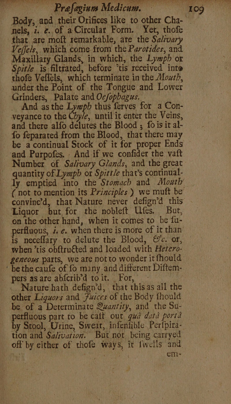 nels, z. 2..of aCircular Form. Yet, thofe that are moft remarkable, are the Se/:vary Veffels, which come trom the Parotides, and Maxillary Glands, in which, the Lymph or Spitle is-filtrated, before ‘tis received inte thofe Vefféls, which terminate in the Mozth, under the Point of the Tongue and Lower Grinders, Palate and Oc/opbagus. - . And asthe Lympb thus ferves for a Con- veyance to the Chy/e, until it enter the Veins, and there alfo delutes the Blood ; fois it al- fo feparated from the Blood, that there may and Purpofes. - And if we confider the vaft quantity of Lymph or Spitt/e that’s continual- Liquor but, for the nobleft Ufes. But, on the other hand, when it comes to be fu- perfluous, z. ¢. when there is more of it than is neceflary to delute the Blood, &amp;c. or, when ’tis obftru€ted and loaded with Hetero- geneous parts, we are notto wonder itfhould ‘ bethe caufe of fo many and different Diftem- _ pers asare abfcrib’d toit. For, os _. Nature hath defign’d, that thisas all the other Liguors and Fuices of the Body fhould be of a Determinate Quantity, and the Su- perfluous part to be cait out gud datd porid tion and Sa/ivation. But not being carryed off by either of thofe ways, it fwells and | Pal ots: em-