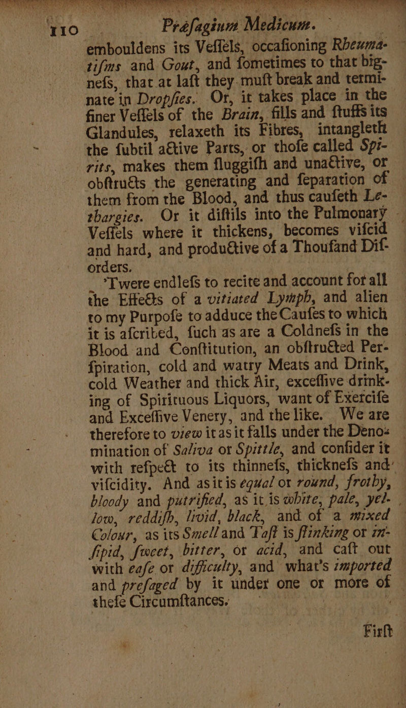 embouldens its Veffels, occafioning Rbewma- tifms and Gout, and fometimes to that big- nefs, that at laft they. muft break and termi- nate in Dropfies. Or, it takes place in the finer Veflels of the Brain, fills and ftuffs its Glandules, relaxeth its Fibres, intangleth the fubtil a€tive Parts, or thofe called Spz- rits, makes them fluggifh and unattive, or obftruéts the generating and feparation of — them from the Blood, and thus caufeth Le- rhargies. Or it diftils into the Pulmonary — Vefiels where it thickens, becomes vifcid and hard, and produétive of a Thoufand Dif- orders. _ *Twere endlefS to recite and account for all the Ette&amp;ts of a vitiated Lympb, and alien to my Purpofe to adduce the Caufes to which it is afcrited, fuch as are a Coldnefs in the Blood and Conftitution, an obftruéted Per- fpiration, cold and watry Meats and Drink, cold Weather and thick Air, exceflive drink- ing of Spiriruous Liquors, want of Exercife and Excefhive Venery, and the like. We are therefore to view itasit falls under the Denos — mination of Sa/iva or Spitt/e, and confider it with refpe€t to its thinnefs, thicknefs and’ vifcidity. And asitis equal or round, frothy, bloody and putrified, as it is white, pale, yel. | low, reddifh, livid, black, and of a mixed — Colour, as its Smell and Taft is flinking or m- — Sipid, forcet, bitter, or acid, and caft out with eafe or difficulty, and what's :mported — and prefaged by it under one or more of © thefe Circumftances; = Nad Fir |