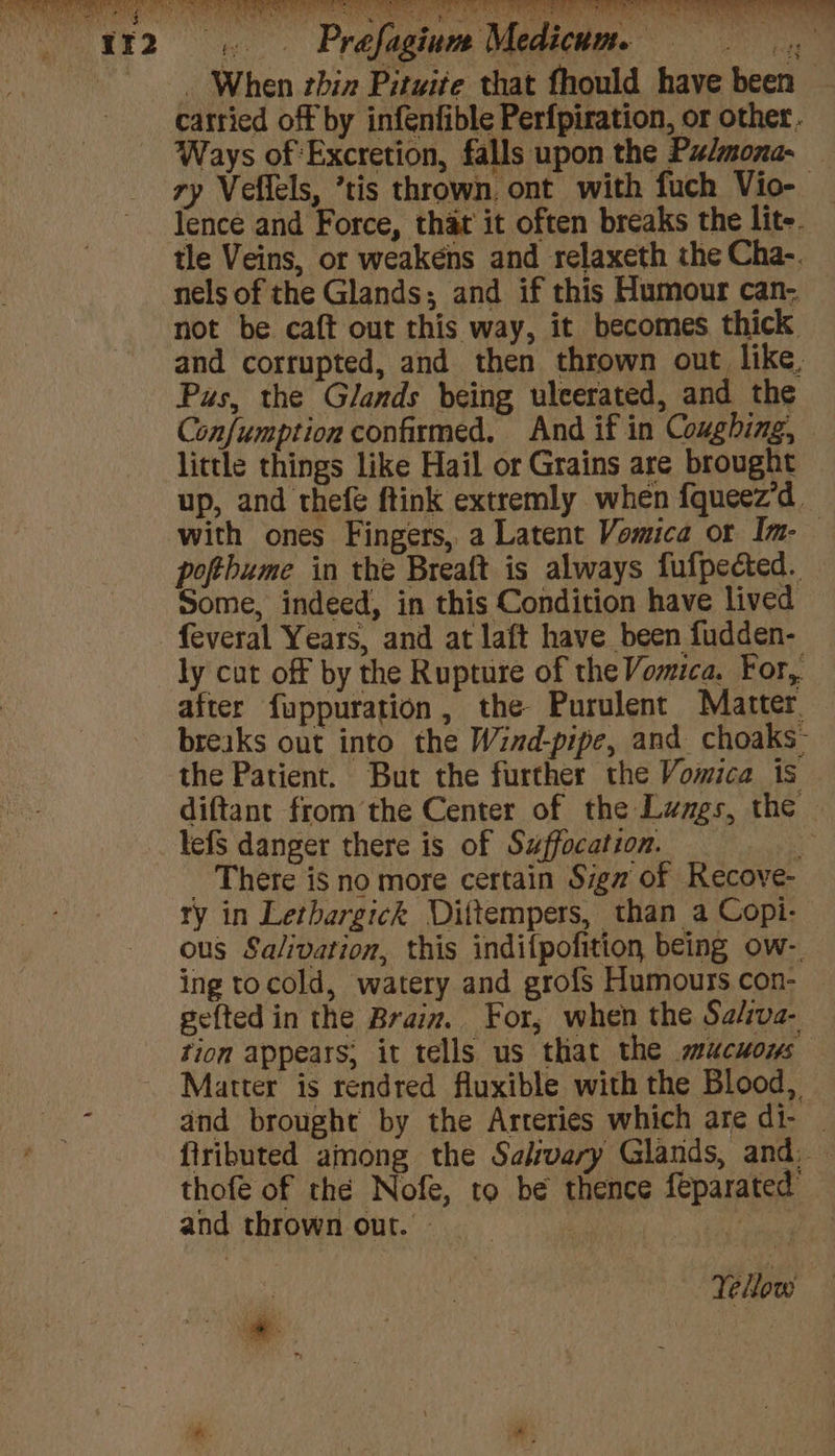 vata A ae) 4 Sao | * i : te _ When thin Pituite that fhould have been catried off by infenfible Perfpiration, or other. Ways of Excretion, falls upon the Pulmona- — ry Veffels, ’tis thrown. ont with fuch Vio-— lence and Force, that’ it often breaks the lite. tle Veins, or weakens and relaxeth the Cha-. nels of the Glands; and if this Humour can- not be caft out this way, it becomes thick and corrupted, and then thrown out like, Pus, the Glands being ulcerated, and the Confumption confirmed, And if in Coughing, — little things like Hail or Grains are brought up, and thefe ftink extremly when {queez’d. with ones Fingers, a Latent Vomica or Im- pofthbume in the Breaft is always fufpected. Some, indeed, in this Condition have lived feveral Years, and at laft have been fudden- ly cut off by the Rupture of the Vomica. For, after fuppuration, the Purulent Matter. breaks out into the Wind-pipe, and choaks- the Patient. But the further the Vomica is diftant fromthe Center of the Lungs, the - lefS danger there is of Suffocation. _ There is no more certain Siga of Recove- ry in Letbargick Diittempers, than a Copi- ous Salivation, this indifpofition being ow-. ing tocold, watery and grofs Humours con- — ge{ted in the Braiz. For, when the Sa/iva- tion appears; it tells us that the mucuows Matter is rendred fluxible with the Blood, and brought by the Arteries which are di- _ fiributed among the Salivary Glands, and, — thofé of thé Nofe, to be thence feparated and thrownour.- | : Yellow