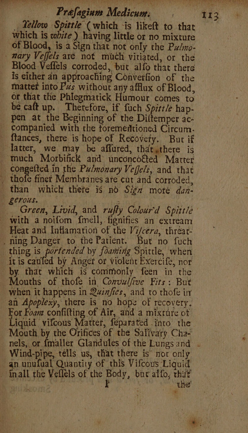 _ Fellow Spittle (which -is likeft to that which is white ) having little or no mixture of Blood, is a Sign that not only the Pw/o- Blood Veffels corroded, but alfo that there is either 4n approaching Converfion of the or that the Phlegmatick Humour comes to pen at the Beginning of the Diltemper ac- ftances, there is hope of Recovery. But if ine with a noifom fmell, fignifies an extream by. that which is commonly feen in the Mouths of thofe in Convulfive Fits: But Hoe Foam confifting of Air, and a mixtare of iquid vifcous Matter, féparated into the nels, or {maller Glaridules of the Lungs and Wind-pipe, télls us, that there is’ nor only an unufual Quantity of this Vifcous Liguid the ¥ t