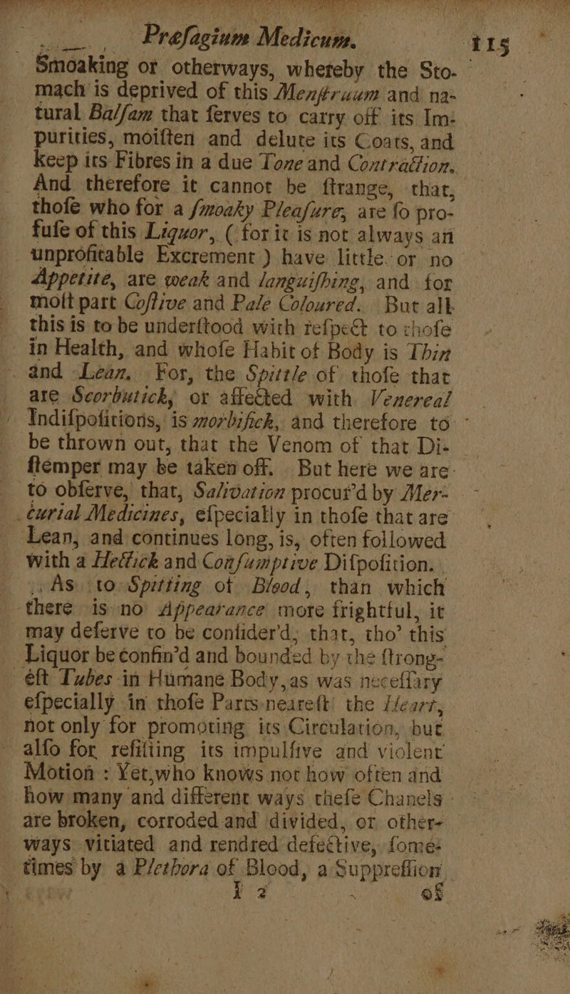 _ _.., Prefagium Medicum. 41g Smoaking or otherways, whereby the Sto. mach is deprived of this Menfruum and na- tural Ba//am that ferves to carry off its Im: purities, moiften and delute its Coats, and Keep its Fibres in a due Tone and Contragiion. And therefore it cannot be ftrange, that, thofe who for a /moaky Pleafure; ate fo pro- fufe of this Liquor, ( for it is not always an unprofitable Excrement ) have little-or no Appetite, are weak and languifhing, and tor mott part Coffive and Pale Coloured. But alk this is to be underftood with refpe@ to chofe in Health, and whofe Habit of Body is Thin and Lean, For, the Spittle of thofe that _ are Scorbutick, or affected with Venereal - Indifpotitions, is worbifick, and therefore to - be thrown out, that the Venom of that Di- ftemper may be taken off. But here we are: to obferve, that, Salvation procut’d by Mer _¢urtal Medicines, efpecially in thofe that are Lean, and continues long, is, often followed with a Heffick and Coafumptive Difpofition. 1 AS, to Spetting ot Blood, than which there is no Appearance more frightful, it may deferve to be contider’d; that, tho’ this Liquor be confin’d and bounded by the ftrong- eft Tubes in Humane Body,as was neceffiry efpecially in thofe Partsneareft the Heart, not only for promoting its Circulation, but alfo for refiliing its impulfive and violent Motion : Yet,who knows not how often and how many and different ways tiefe Chanels _ are broken, corroded and divided, or other- ways vitiated and rendred defective, fome:- times by a Plethora ” Blood, a Supprefiion, ¢ | ae Ox