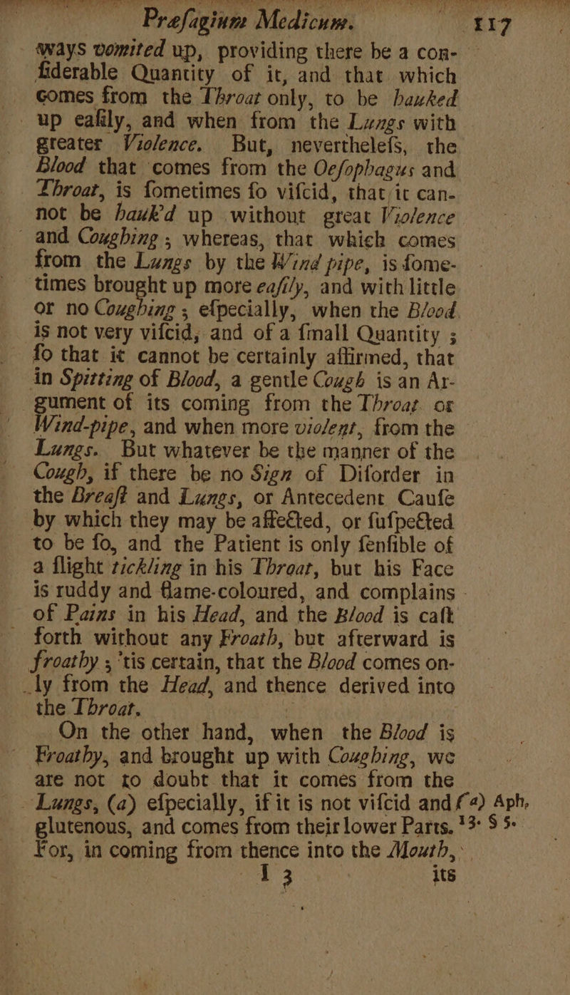 ) Prafaginm Medicum. if Sy Baas ways vomited up, providing there be a con- fiderable Quantity of it, and that which _ Gomes from the Throat only, to be bauked up eafily, and when from the Lavgs with greater Violence. But, neverthelefS, the Blood that comes from the Ocfophagus and Lhroat, is fometimes fo vifcid, that it can- not be hawk’d up without great Violence _ and Cogghing ; whereas, that whieh comes from the Lamgs by the Wind pipe, is fome- ‘times brought up more ea/i/y, and with little or no Coughing , ef{pecially, when the Béood. is not very vifcid, and of a {mall Quantity ; fo that it cannot be certainly affirmed, that in Spitting of Blood, a gentle Cough is an Ar- -gument of its coming from the Throat. or Wind-pipe, and when more violent, from the Lungs. But whatever be the manner of the Cough, if there be no Sign of Diforder in the Breaft and Lunes, or Antecedent Caufe by which they may be affected, or fufpeéted to be fo, and the Patient is only fenfible of a flight tickling in his Threat, but his Face is ruddy and flame-coloured, and complains © of Pains in his Head, and the B/ood is caft — forth without any Froath, but afterward is froathy ; tis certain, that the B/ood comes on- _ly from the Head, and thence derived into the Throat. On the other hand, when the Blood is ~ Froathy, and brought up with Cozghing, we are not to doubt that it comes from the ~ Lungs, (a) efpecially, if it is not vifcid and f4) Aph, glutenous, and comes from their lower Parts, 13° S 5+ For, in coming from ra into the Moxth,
