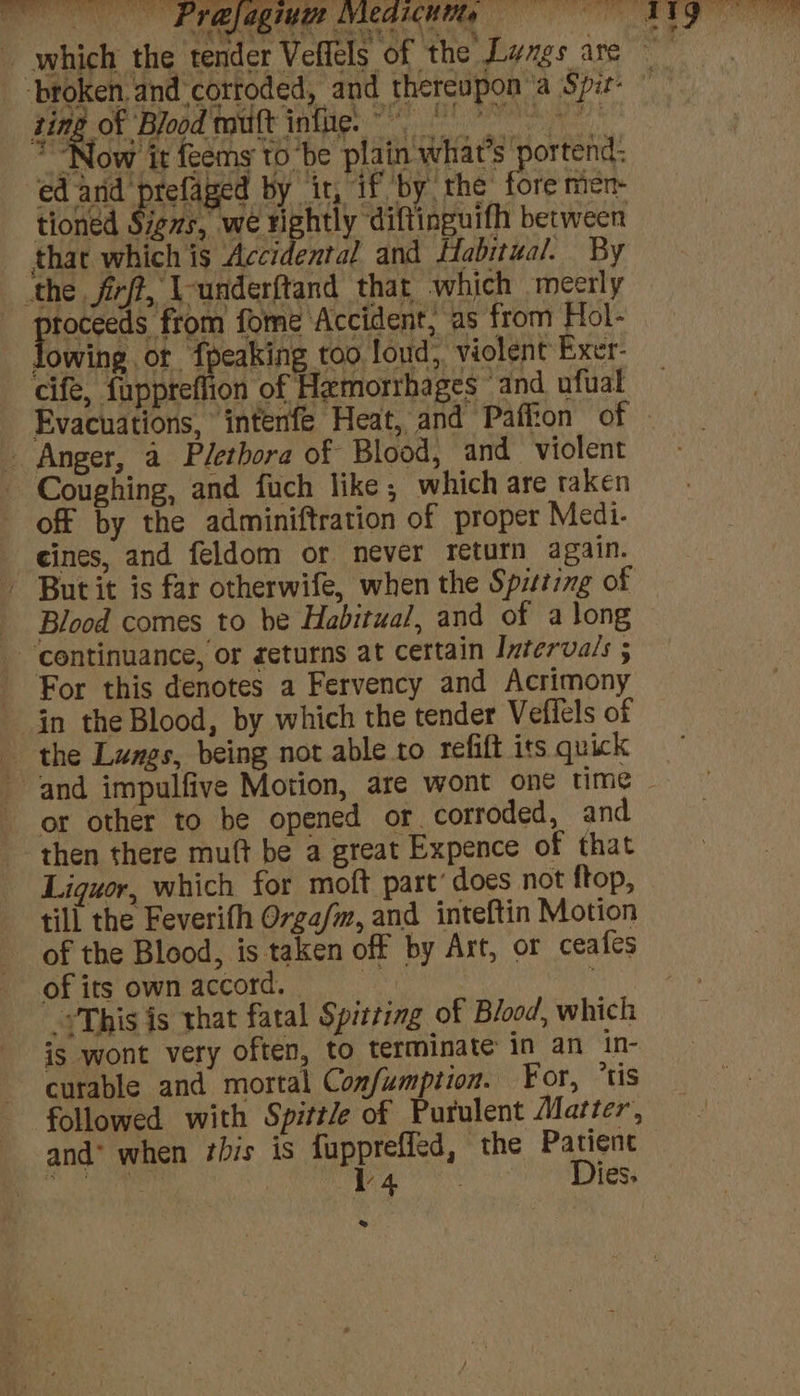 , AP tS — ae “3 eee a oy alae TNA aay a, yey 4 f broken. and corroded, and thereupon ‘a Spir- HR ON Feed sat infe: ° + ~ “Now it feems to ‘be plain what's portend: ed and prefaged by it, if by the fore men- tioned Signs, we BBnUY ‘diftinguifh between that which is Accidental and Habitual. By the firft, Vunderftand that which meerly toceeds from fome Accident, as from Hol- owing ot Jpakie too loud, violent Exer- cife, fuppreflion of Hemorrhages and ufual Evacuations, intenfe Heat, and Paffion of - Anger, a Plethora of Blood, and violent Coughing, and fuch like; which are taken off by the adminiftration of proper Medi- cines, and feldom or never return again. But it is far otherwife, when the Spitting of Blood comes to be Habitual, and of a long continuance, or geturns at certain Intervals 5 For this denotes a Fervency and Acrimony in the Blood, by which the tender Veffels of the Lunes, being not able to refift iss quick ane ye or other to be opened or corroded, and then there muft be a great Expence of that Liquor, which for moft part’ does not ftop, till the Feverifh O7ga/m, and inteftin Motion of the Blood, is taken off by Art, or ceafes ofits ownaccord. = -*This is that fatal Spitting of Blood, which is wont very often, to terminate in an in- curable and mortal Confumption. For, ‘tis followed with Spitt/e of Purulent Matter, and* when bis is fuppreffed, the Patienc “hes ae iy (CU ae Dies. 2 OF tae ee