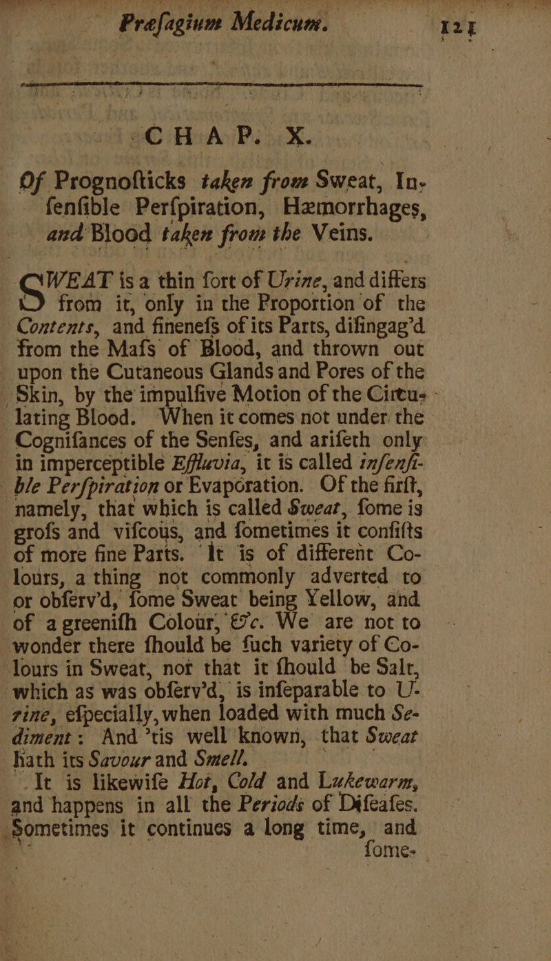 $C HAP. X.. «OF Prognofticks taken from Sweat, In- fenfible Perfpiration, Hamorrhages, and Blood taken from the Veins. WEAT isa thin fort of Urine, and differs J from it, only in the Proportion of the Contents, and finenefs of its Parts, difingag’d from the Mafs of Blood, and thrown out upon the Cutaneous Glands and Pores of the lating Blood. When it comes not under the Cognifances of the Senfes, and arifeth only in imperceptible Effluvia, it is called nfen/- _ ble Perfpiration or Evaporation. Of the firit, namely, that which is called Swear, fome is grofs and vifcous, and fometimes it confifts of more fine Parts. ‘It is of different Co- lours, a thing not commonly adverted to or obferv’d, fome Sweat being Yellow, and of agreenifh Colour, €%c. We are not to wonder there fhould be fuch variety of Co- lours in Sweat, not that it fhould be Salr, which as was obferv’d, is infeparable to U- zine, efpecially, when loaded with much Se- diment: And ’tis well known, that Sweat hath its Savour and Smell. : It is likewife Hot, Cold and Lukewarm, and happens in all the Periods of Difeafes.