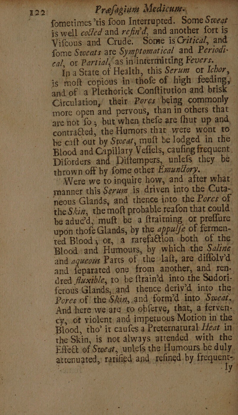— Prefaginn Medicums — fometimes tis foon Interrupted. Some Sweat is well colfed and refin'd, and another fort is Vifcous and Crude. Some is Critical, and fome Sweats ate Symptematical and Period:- cal, ot Partial,-as in-intermitting Fevers. Ip a State of Health, this Serum or Ichor, ig moft copious in» thofe of high feeding, Circulation,’ their, Pores being, commonly are not fo; but when thefe are fhut up and, he cat out by Swear, muft be lodged in the Blood and Capiliary Veflels, caufing frequent. Diforders and Diftempers, unlefsS they be thrown off by fome other Emuntfory. * ~ Were we to inquire how, and after what snanner this Serum is driven into the Cuta-. neous Glands, and thence into. the Pores of the Shia, the moft probable reafon that could be aduc’d, muft be a {traitning, or preffure upon thofe Glands, by the appul/e of fermen- ted Blood; or, a rarefaction both of the Blood. and Humours, by which the Saline and agueows Parts of the laft, are diflolv’d and feparated one from another, and ren. dred fluxible, to be ftrain’d into the Sadori- ferous Glands,.and thence deriv'd into the Pores of the Skia, and, form’d into, Smear. And here weare to obferve, that, a ferven-. cy, ot violent, and impetuovs Motion in the the Skin, is not always attended with the Effeét of Sweat, unlefs the Humours be duly. attenuated,’ rarified: and, refingd. by frequent : | | : i ae