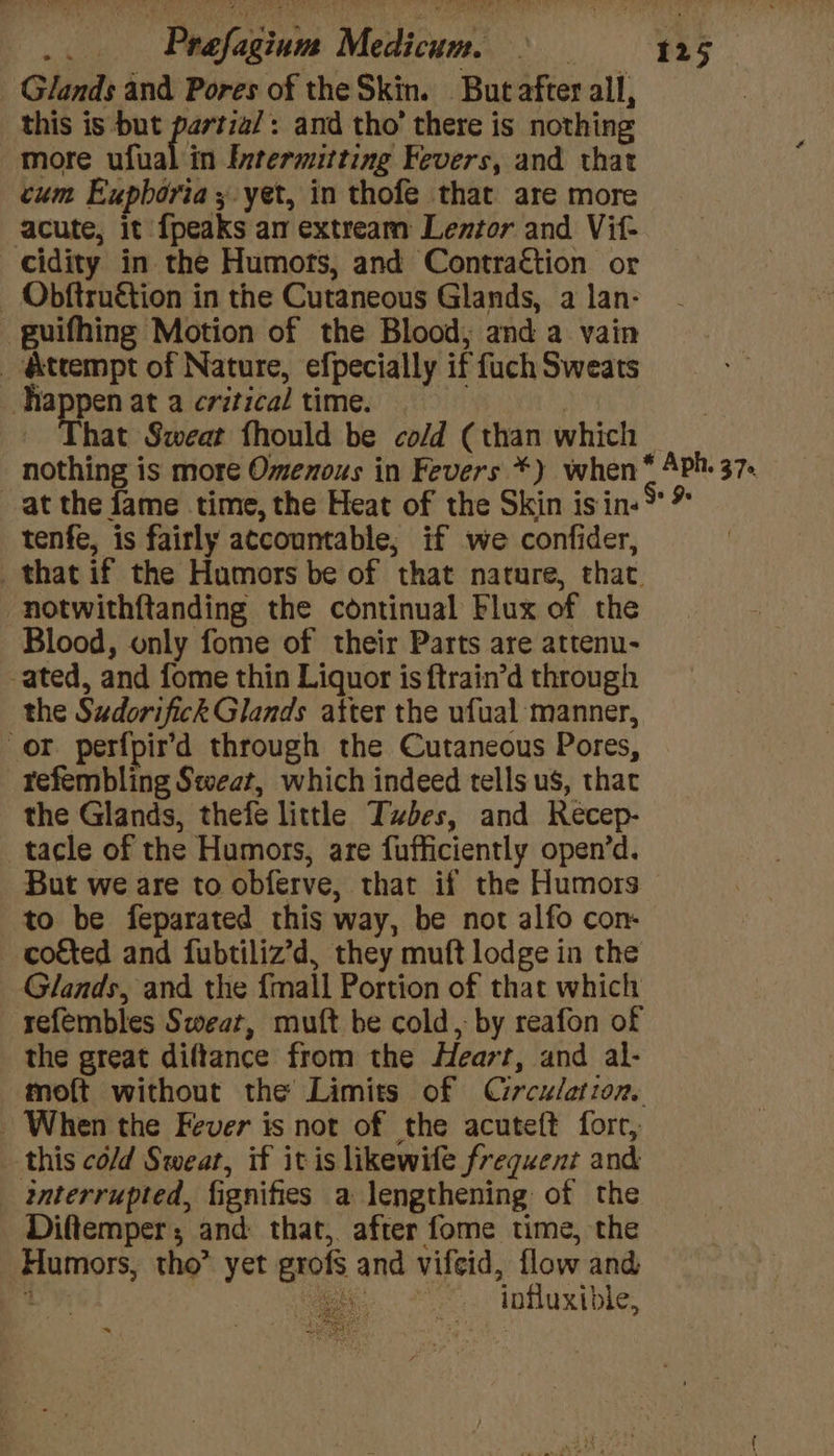 Glands and Pores of the Skin. But after all, this is but anita : and tho’ there is nothing more ufual in Intermitting Fevers, and that cum Expboria 3 yet, in thofe that are more acute, it {peaks an extream Lentor and Vit- cidity in the Humors, and Contra€tion or Obftruétion in the Cutaneous Glands, a lan- guifhing Motion of the Blood, and a vain _ &amp;trempt of Nature, efpecially if fuch Sweats pa at a critical time. . | - That Sweat fhould be co/d (than which | nothing is more Omenous in Fevers *) when * Aph. 37. at the fame time, the Heat of the Skin is in-** tenfe, is fairly accountable; if we confider, _that if the Humors be of that nature, that. -notwithftanding the continual Flux of the Blood, only fome of their Parts are attenu- ated, and fome thin Liquor is ftrain’d through the Sudorifick Glands atter the ufual manner, or perfpir’d through the Cutaneous Pores, refembling Sweat, which indeed tells us, that the Glands, thefe little Tubes, and Recep- tacle of the Humors, are fufficiently open’d. But we are to obferve, that if the Humors to be feparated this way, be not alfo con- coéted and fubtiliz’d, they muft lodge in the Glands, and the {mall Portion of that which refembles Swear, mutt be cold, by reafon of the great diftance from the Heart, and al- moft without the Limits of Circulation. - When the Fever is not of the acuteft fore, this cold Sweat, if itis likewife frequent and interrupted, fignifies a lengthening of the Diftemper, and that, after fome time, the Humors, tho” yet grofs and vifeid, flow and - Ye oe influxible, Ayerceer poh S ~“ : oa a