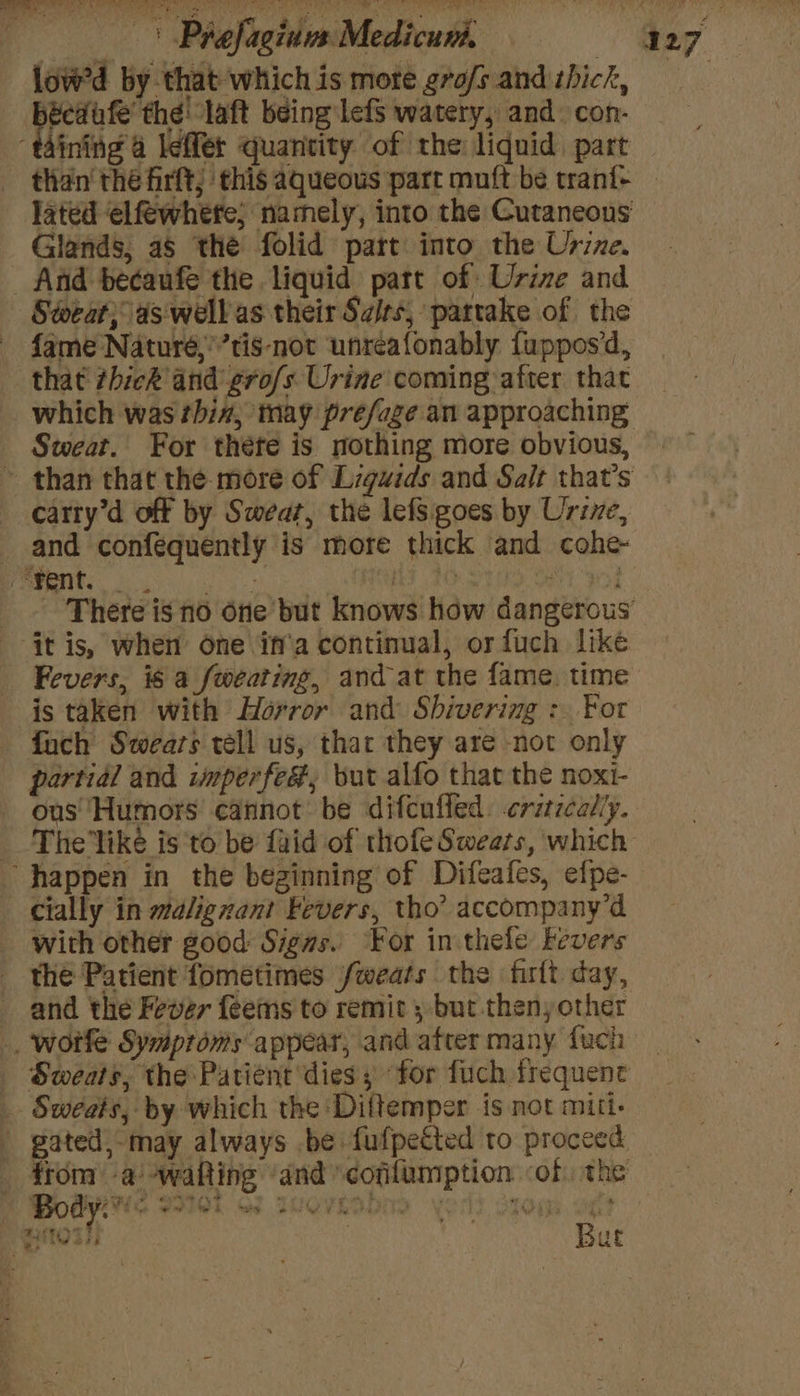 | Prefagiuus Medicun, 4127 low'd by that which is mote gro/s and thick, Leap igi ag being lefs watery, and: con- “taining 4 leffer quantity of the liquid, part than' thé firft; this aqueous part muft be trani- — jated elfewhefe; namely, into the Cutaneous Glands, as the folid part into the Usize. And becaufe the liquid part of Urine and Sweat; as well as their Sairs, partake of the fame Naturé,’’tis-not unreafonably fuppos’d, that thick and grofs Urine coming after that which was thin, tay préfage an approaching Sweat. For théte is nothing more obvious, » than that the more of Ligwids and Salt that’s carty’d off by Sweat, the lefS goes by Urine, and confequently is more thick and cohe- es (1 * Hy 20: PE Poh There is no one but knows how dangerous ‘it is, when One\if'a continual, orfuch like Fevers, is a fweating, and at the fame. time is taken with Horror and Shivering : For fach Swears tell us, that they are not only partial and imperfed, but alfo that the noxi- ous Humors cannot be difcuffed. crzrzcaliy. The'like is to be faid of thole Sweats, which ‘happen in the beginning of Difeafes, efpe- _ cially in malignant Fevers, tho’ accompany’d with other good Sigws. For in thefe Fevers _ the Patient fometimes fweats the firft day, and the Fever feems to remit ; but thenyother . wotfe Symproms appear, and after many fuch _ - Sweats, the Patient dies ; for fuch frequent _ Sweets, by which the Diftemper is not mitt. gated, may always be fufpected to proceed _ from) a “wafting ‘and cofilumption of. the Bites But